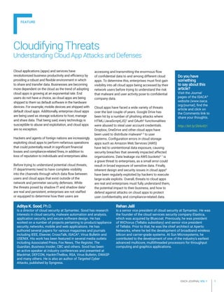 ISACA JOURNAL VOL 1 1
CloudifyingThreats
Understanding Cloud App Attacks and Defenses
Aditya K. Sood, Ph.D.
Is a director of cloud security at Symantec. Sood has research
interests in cloud security, malware automation and analysis,
application security, and secure software design. He has
worked on a number of projects pertaining to product/appliance
security, networks, mobile and web applications. He has
authored several papers for various magazines and journals
including IEEE, Elsevier, CrossTalk, ISACA®
, Virus Bulletin and
USENIX. His work has been featured in several media outlets
including Associated Press, Fox News, The Register, The
Guardian, Business Insider, CBC and others. Sood has been
an active speaker at industry conferences and presented at
BlackHat, DEFCON, HackInTheBox, RSA, Virus Bulletin, OWASP
and many others. He is also an author of Targeted Cyber
Attacks, published by Syngress.
Rehan Jalil
Is a senior vice president of cloud security at Symantec. He was
the founder of the cloud services security company Elastica,
which was acquired by Bluecoat. Previously, he was president
of WiChorus (Tellabs subsidiary) and senior vice president
of Tellabs. Prior to that, he was the chief architect at Aperto
Networks, where he led the development of broadband wireless
silicon and carrier-grade systems. At Sun Microsystems, he
contributed to the development of one of the industry’s earliest
advanced multicore, multithreaded processors for throughput
computing and graphics applications.
accessing and transmitting the enormous flow
of confidential data to and among different cloud
apps. To determine this, enterprises must first gain
visibility into all cloud apps being accessed by their
network users before trying to understand the risk
that malware and user activity pose to confidential
company data.
Cloud apps have faced a wide variety of threats
over the last couple of years. Google Drive has
been hit by a number of phishing attacks where
HTML/JavaScript(JS)2
and OAuth3
functionalities
were abused to steal user account credentials.
Dropbox, OneDrive and other cloud apps have
been used to distribute malware4, 5
to user
systems. Configuration errors in cloud storage
apps such as Amazon Web Services (AWS)
have led to unintentional data exposure, causing
security breaches that severely impacted affected
organizations. Data leakage via AWS buckets6, 7
is
a grave threat to enterprises, as a small error could
result in broad exposure of sensitive data. Finally,
inherent design and security issues in cloud apps8
have been regularly exploited by hackers to execute
large-scale exploits. Overall, threats to cloud apps
are real and enterprises must fully understand them,
the potential impact to their business, and how to
defend against attacks on cloud apps to protect
user confidentiality and compliance-related data.
Cloud applications (apps) and services have
revolutionized business productivity and efficiency by
providing a robust and flexible environment in which
to share and transfer data. Businesses are becoming
more dependent on the cloud as the trend of adopting
cloud apps is growing at an exponential rate. End
users do not have a choice, as cloud apps are being
shipped to them as default software in the hardware
devices. For example, mobile devices are shipped with
default cloud apps. Additionally, enterprise cloud apps
are being used as storage solutions to host, manage
and share data. That being said, every technology is
susceptible to abuse and exploitation, and cloud apps
are no exception.
Hackers and agents of foreign nations are increasingly
exploiting cloud apps to perform nefarious operations
that could potentially result in significant financial
losses and compliance-related fines, in addition to
loss of reputation to individuals and enterprises alike.
Before trying to understand potential cloud threats,
IT departments need to have complete visibility
into the channels through which data flow between
users and cloud apps that exist outside of the
network and perimeter security defenses. While
the threats posed by shadow IT and shadow data1
are real and persistent, enterprises are not staffed
or equipped to determine how their users are
Do you have
something
to say about this
article?
Visit the Journal
pages of the ISACA®
website (www.isaca.
org/journal), find the
article and click on
the Comments link to
share your thoughts.
http://bit.ly/2k6sIQ1
FEATURE
 