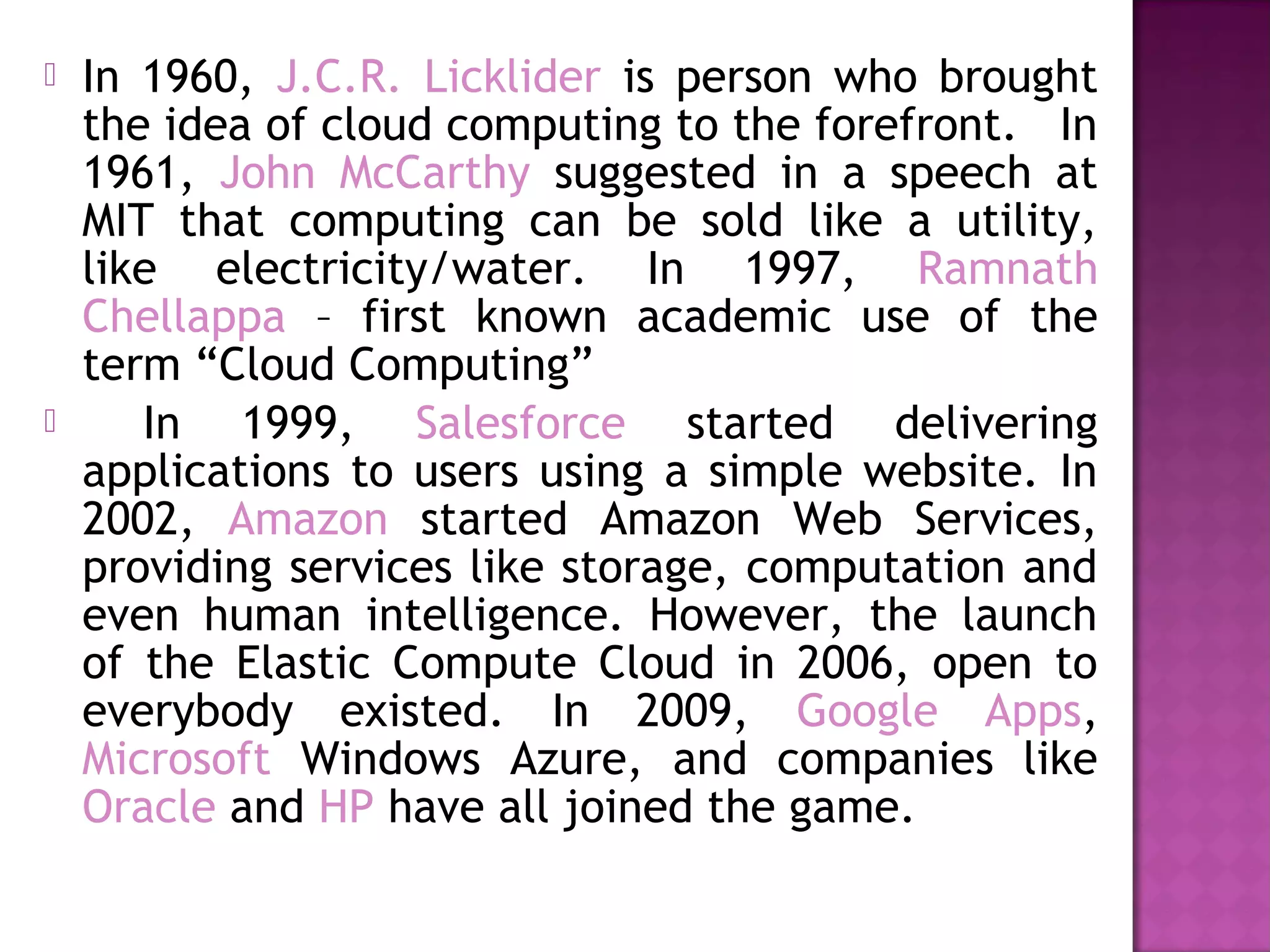  In 1960, J.C.R. Licklider is person who brought
the idea of cloud computing to the forefront. In
1961, John McCarthy suggested in a speech at
MIT that computing can be sold like a utility,
like electricity/water. In 1997, Ramnath
Chellappa – first known academic use of the
term “Cloud Computing”
 In 1999, Salesforce started delivering
applications to users using a simple website. In
2002, Amazon started Amazon Web Services,
providing services like storage, computation and
even human intelligence. However, the launch
of the Elastic Compute Cloud in 2006, open to
everybody existed. In 2009, Google Apps,
Microsoft Windows Azure, and companies like
Oracle and HP have all joined the game.
 