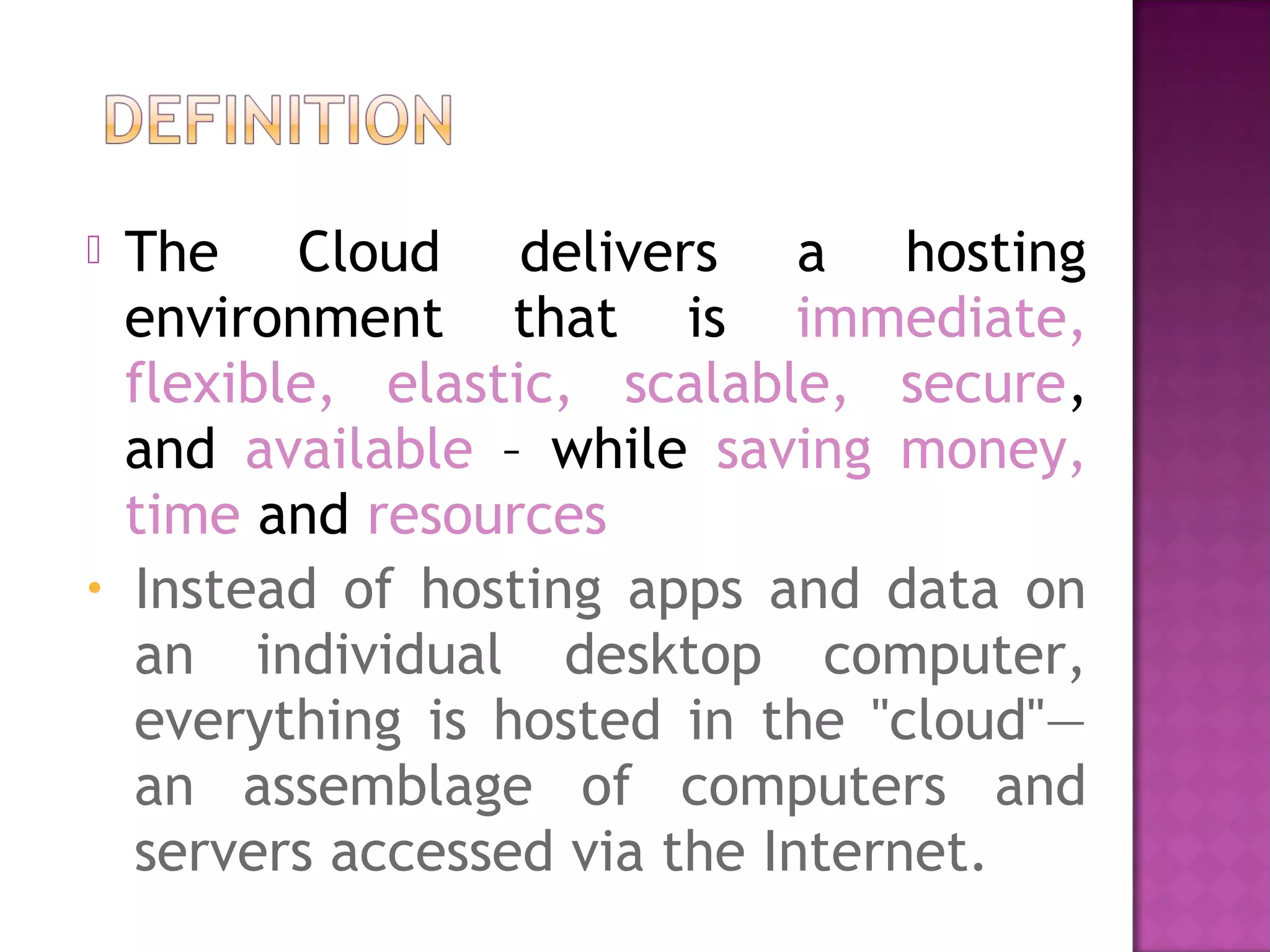 The Cloud delivers a hosting
environment that is immediate,
flexible, elastic, scalable, secure,
and available – while saving money,
time and resources
• Instead of hosting apps and data on
an individual desktop computer,
everything is hosted in the "cloud"—
an assemblage of computers and
servers accessed via the Internet.
 