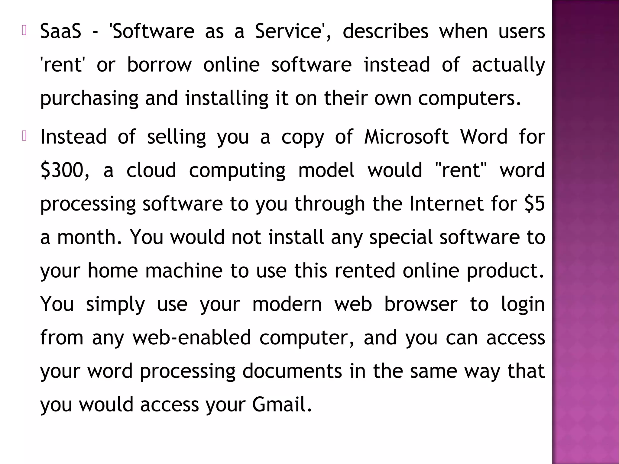  SaaS - 'Software as a Service', describes when users
'rent' or borrow online software instead of actually
purchasing and installing it on their own computers. 
 Instead of selling you a copy of Microsoft Word for
$300, a cloud computing model would "rent" word
processing software to you through the Internet for $5
a month. You would not install any special software to
your home machine to use this rented online product.
You simply use your modern web browser to login
from any web-enabled computer, and you can access
your word processing documents in the same way that
you would access your Gmail.
 