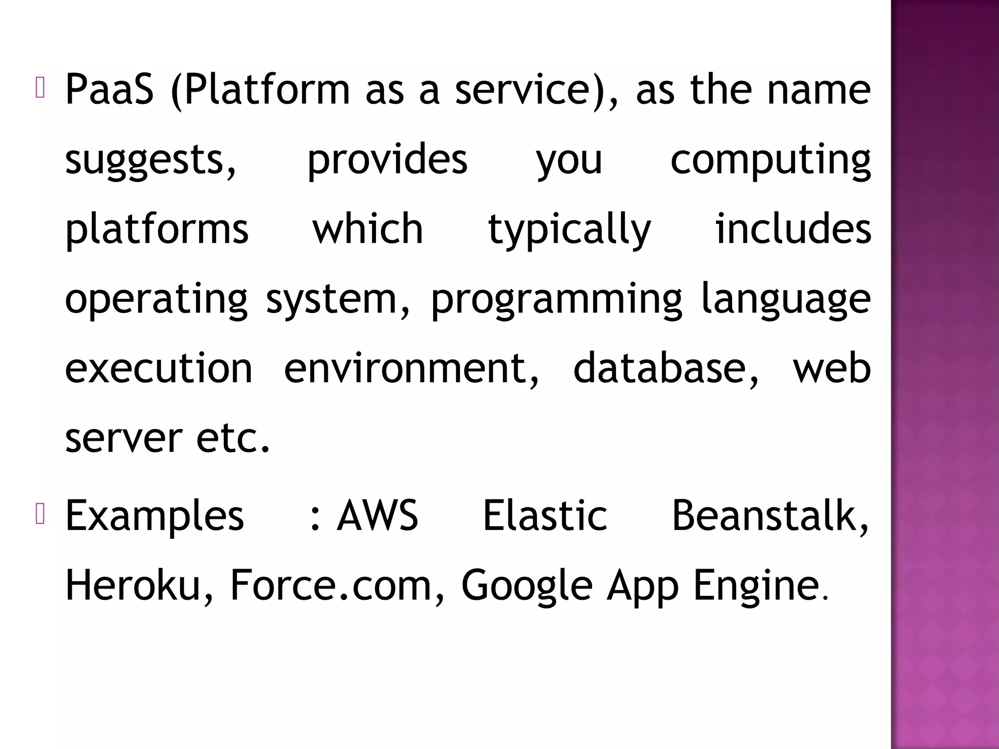  PaaS (Platform as a service), as the name
suggests, provides you computing
platforms which typically includes
operating system, programming language
execution environment, database, web
server etc.
 Examples : AWS Elastic Beanstalk,
Heroku, Force.com, Google App Engine.
 