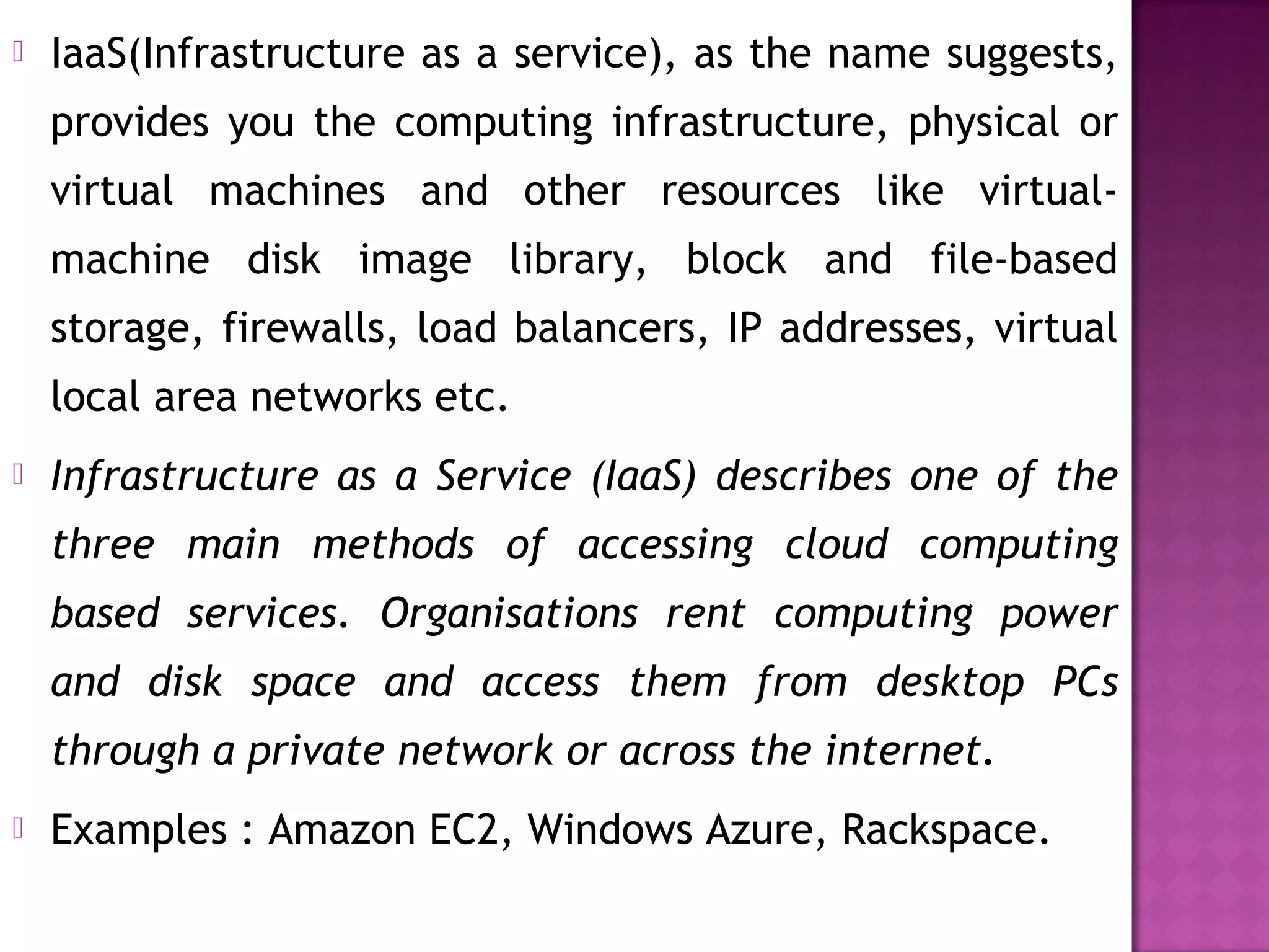  IaaS(Infrastructure as a service), as the name suggests,
provides you the computing infrastructure, physical or
virtual machines and other resources like virtual-
machine disk image library, block and file-based
storage, firewalls, load balancers, IP addresses, virtual
local area networks etc.
 Infrastructure as a Service (IaaS) describes one of the
three main methods of accessing cloud computing
based services. Organisations rent computing power
and disk space and access them from desktop PCs
through a private network or across the internet.
 Examples : Amazon EC2, Windows Azure, Rackspace.
 