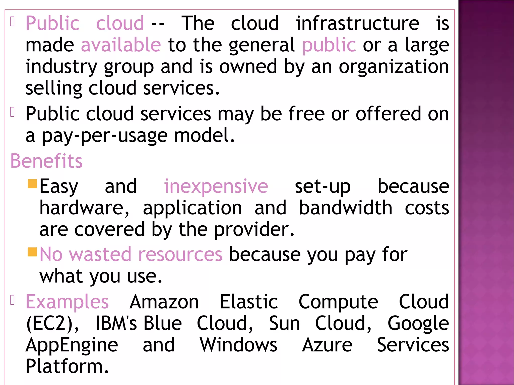  Public cloud -- The cloud infrastructure is
made available to the general public or a large
industry group and is owned by an organization
selling cloud services.
 Public cloud services may be free or offered on
a pay-per-usage model.
Benefits
Easy and inexpensive set-up because
hardware, application and bandwidth costs
are covered by the provider.
No wasted resources because you pay for
what you use.
 Examples Amazon Elastic Compute Cloud
(EC2), IBM's Blue Cloud, Sun Cloud, Google
AppEngine and Windows Azure Services
Platform.
 