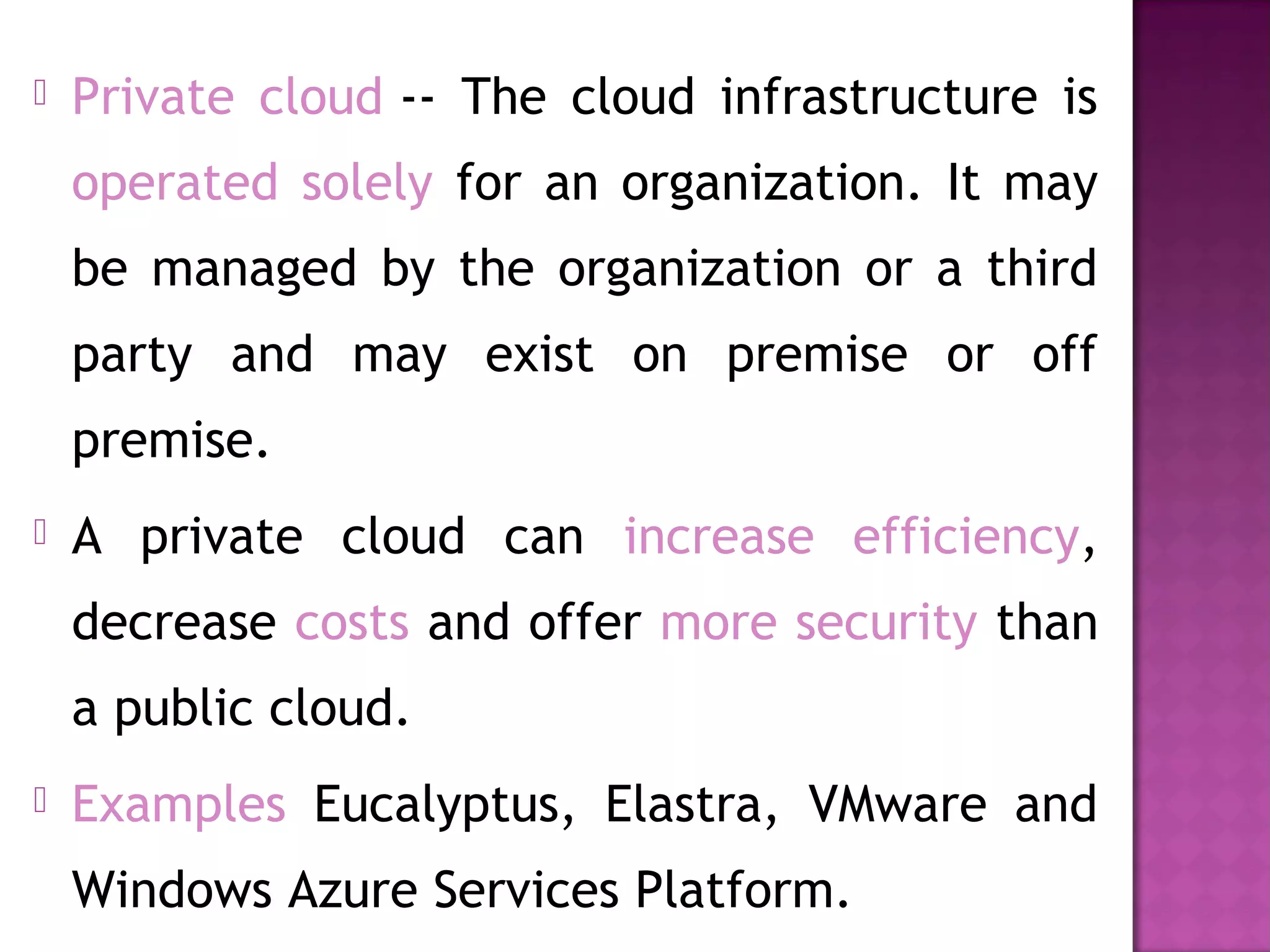  Private cloud -- The cloud infrastructure is
operated solely for an organization. It may
be managed by the organization or a third
party and may exist on premise or off
premise.
 A private cloud can increase efficiency,
decrease costs and offer more security than
a public cloud.
 Examples Eucalyptus, Elastra, VMware and
Windows Azure Services Platform.
 
