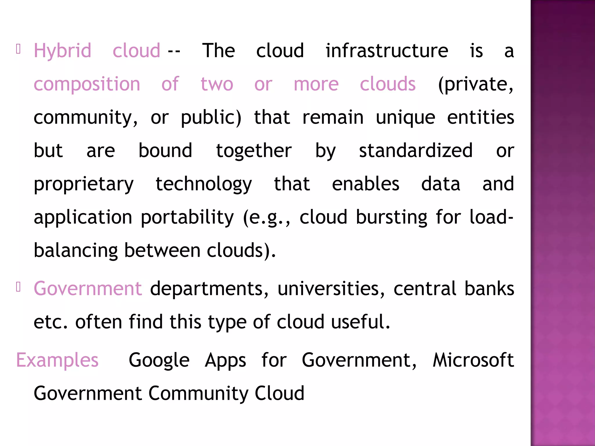  Hybrid cloud -- The cloud infrastructure is a
composition of two or more clouds (private,
community, or public) that remain unique entities
but are bound together by standardized or
proprietary technology that enables data and
application portability (e.g., cloud bursting for load-
balancing between clouds).
 Government departments, universities, central banks
etc. often find this type of cloud useful.
Examples Google Apps for Government, Microsoft
Government Community Cloud
 