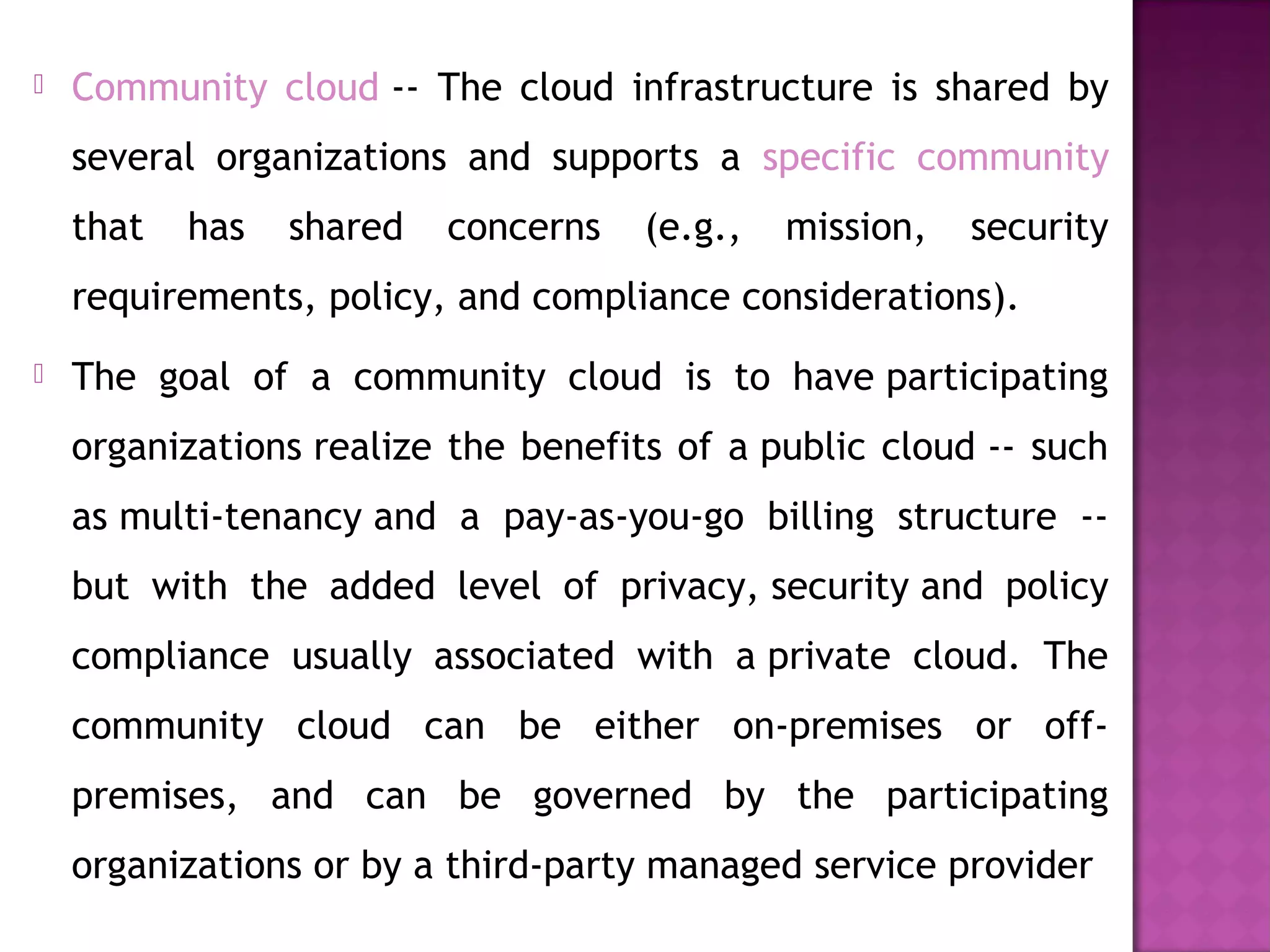  Community cloud -- The cloud infrastructure is shared by
several organizations and supports a specific community
that has shared concerns (e.g., mission, security
requirements, policy, and compliance considerations).
 The goal of a community cloud is to have participating
organizations realize the benefits of a public cloud -- such
as multi-tenancy and a pay-as-you-go billing structure --
but with the added level of privacy, security and policy
compliance usually associated with a private cloud. The
community cloud can be either on-premises or off-
premises, and can be governed by the participating
organizations or by a third-party managed service provider
 