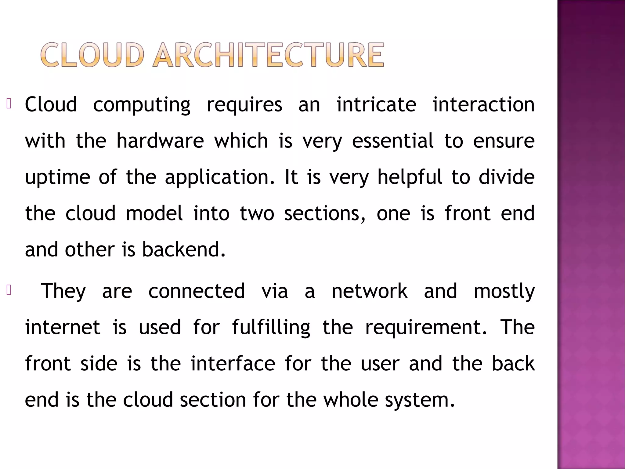 Cloud computing requires an intricate interaction
with the hardware which is very essential to ensure
uptime of the application. It is very helpful to divide
the cloud model into two sections, one is front end
and other is backend.
 They are connected via a network and mostly
internet is used for fulfilling the requirement. The
front side is the interface for the user and the back
end is the cloud section for the whole system.
 