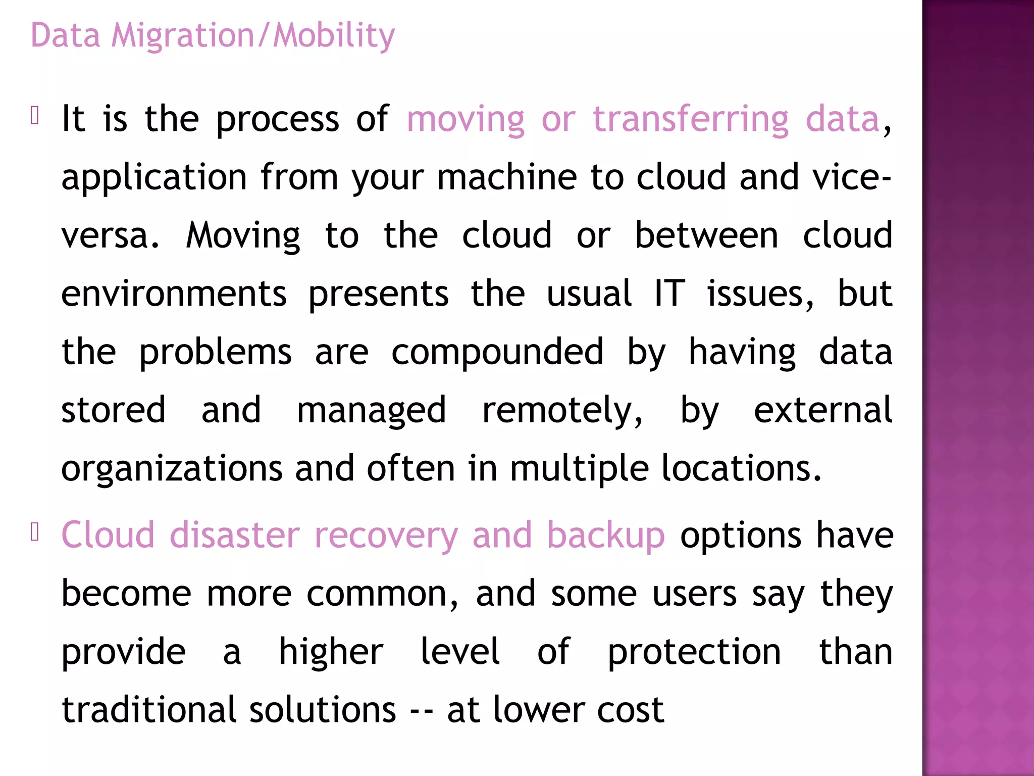 Data Migration/Mobility
 It is the process of moving or transferring data,
application from your machine to cloud and vice-
versa. Moving to the cloud or between cloud
environments presents the usual IT issues, but
the problems are compounded by having data
stored and managed remotely, by external
organizations and often in multiple locations.
 Cloud disaster recovery and backup options have
become more common, and some users say they
provide a higher level of protection than
traditional solutions -- at lower cost
 