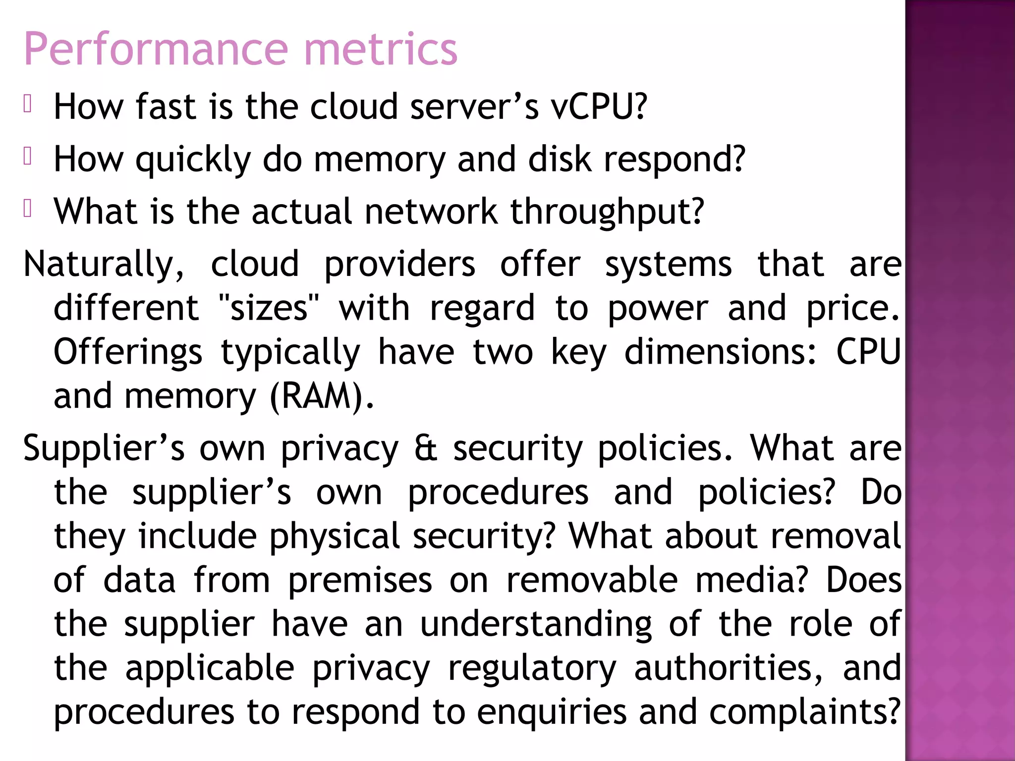 Performance metrics
 How fast is the cloud server’s vCPU?
 How quickly do memory and disk respond?
 What is the actual network throughput?
Naturally, cloud providers offer systems that are
different "sizes" with regard to power and price.
Offerings typically have two key dimensions: CPU
and memory (RAM).
Supplier’s own privacy & security policies. What are
the supplier’s own procedures and policies? Do
they include physical security? What about removal
of data from premises on removable media? Does
the supplier have an understanding of the role of
the applicable privacy regulatory authorities, and
procedures to respond to enquiries and complaints?
 
