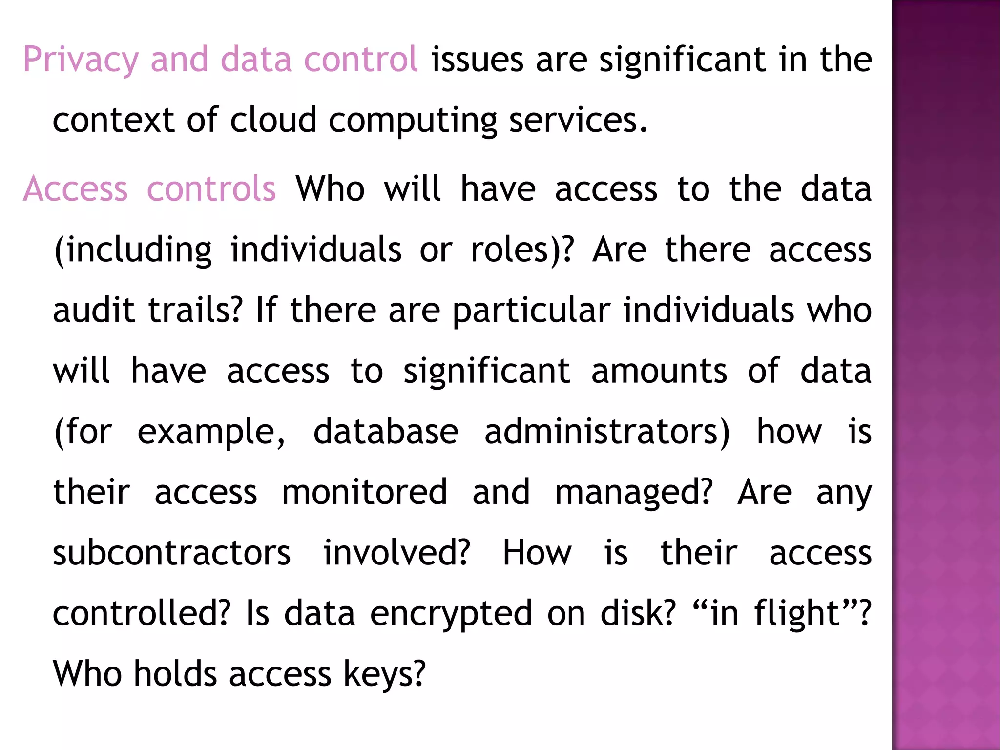 Privacy and data control issues are significant in the
context of cloud computing services.
Access controls Who will have access to the data
(including individuals or roles)? Are there access
audit trails? If there are particular individuals who
will have access to significant amounts of data
(for example, database administrators) how is
their access monitored and managed? Are any
subcontractors involved? How is their access
controlled? Is data encrypted on disk? “in flight”?
Who holds access keys?
 