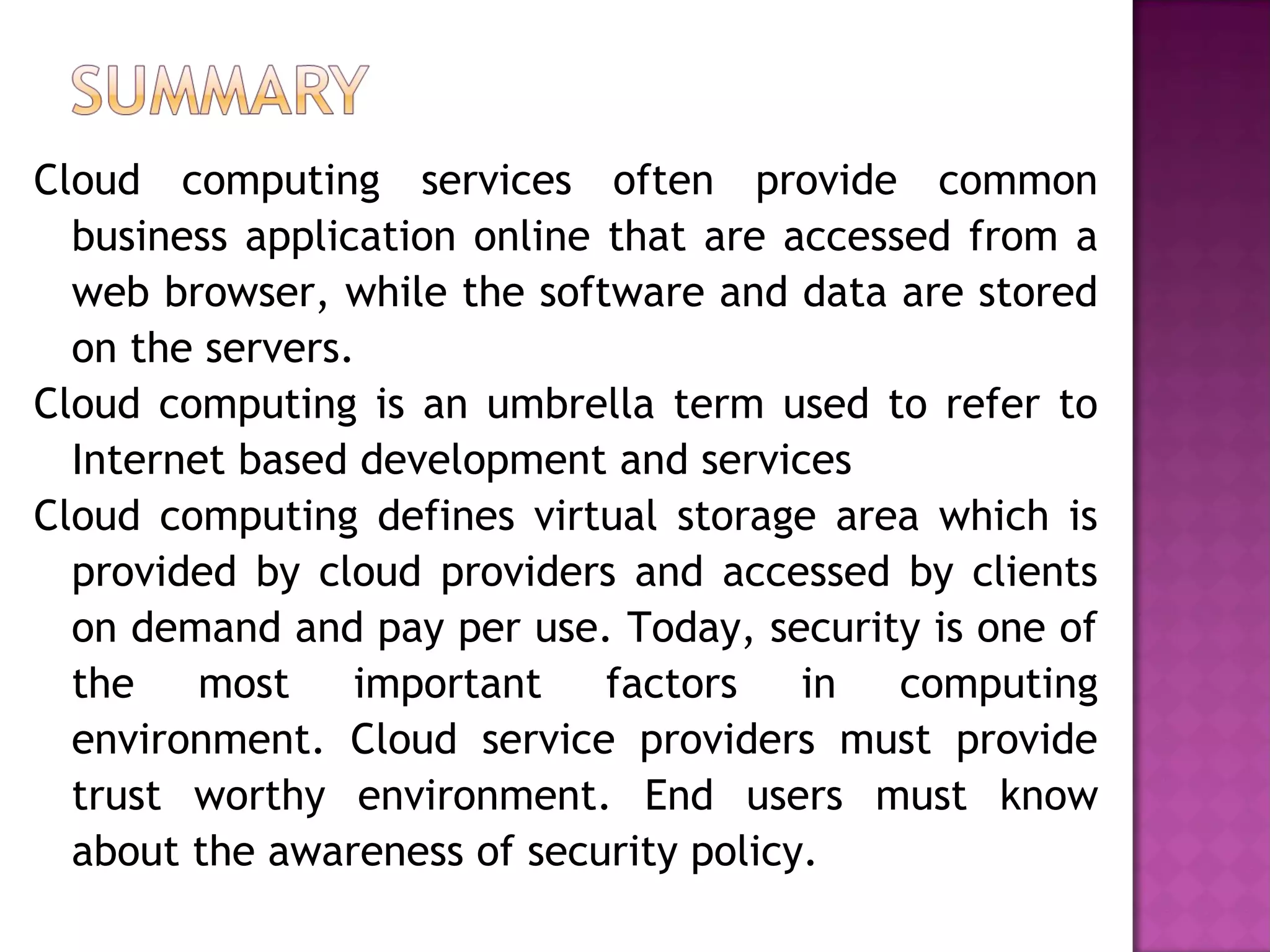 Cloud computing services often provide common
business application online that are accessed from a
web browser, while the software and data are stored
on the servers.
Cloud computing is an umbrella term used to refer to
Internet based development and services
Cloud computing defines virtual storage area which is
provided by cloud providers and accessed by clients
on demand and pay per use. Today, security is one of
the most important factors in computing
environment. Cloud service providers must provide
trust worthy environment. End users must know
about the awareness of security policy.
 