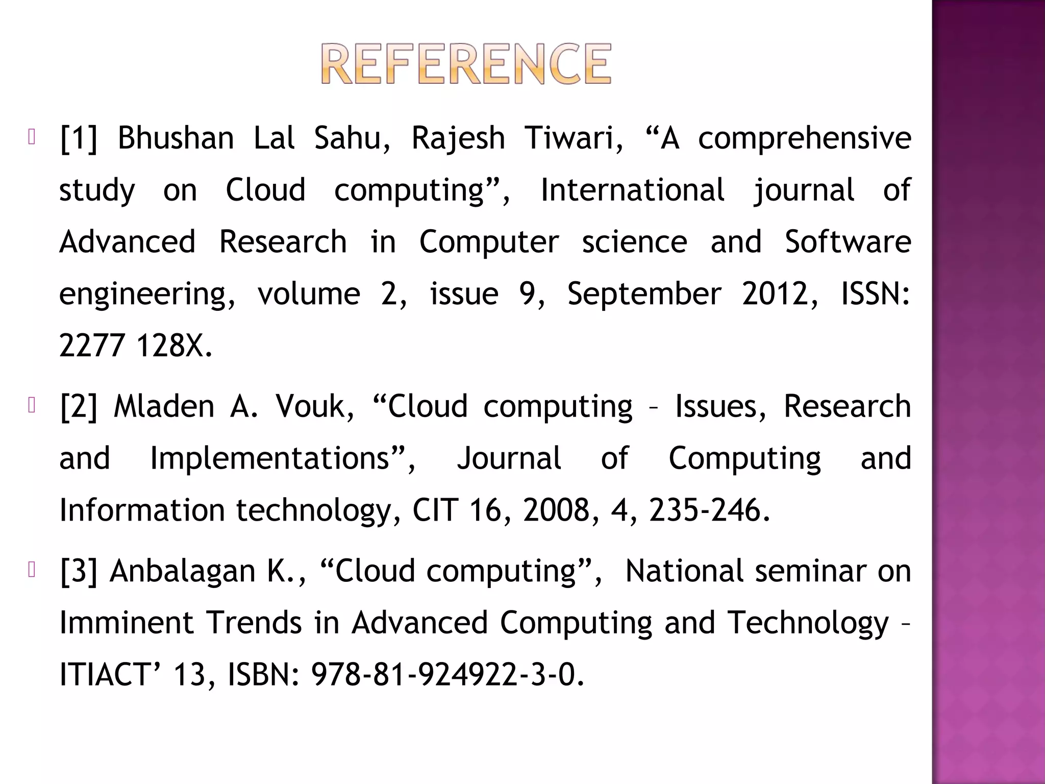  [1] Bhushan Lal Sahu, Rajesh Tiwari, “A comprehensive
study on Cloud computing”, International journal of
Advanced Research in Computer science and Software
engineering, volume 2, issue 9, September 2012, ISSN:
2277 128X.
 [2] Mladen A. Vouk, “Cloud computing – Issues, Research
and Implementations”, Journal of Computing and
Information technology, CIT 16, 2008, 4, 235-246.
 [3] Anbalagan K., “Cloud computing”, National seminar on
Imminent Trends in Advanced Computing and Technology –
ITIACT’ 13, ISBN: 978-81-924922-3-0.
 