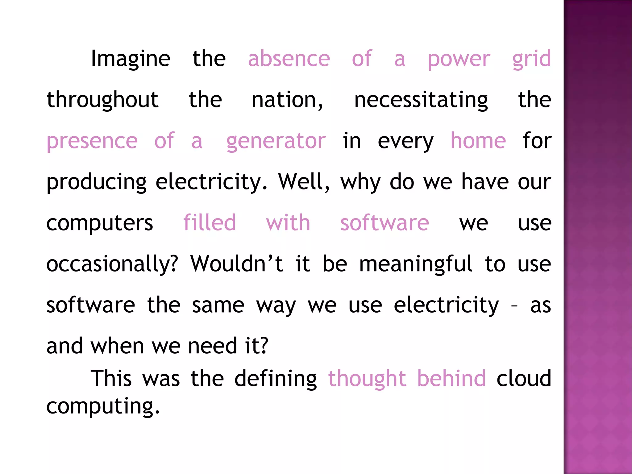 Imagine the absence of a power grid
throughout the nation, necessitating the
presence of a  generator in every home for
producing electricity. Well, why do we have our
computers filled with software we use
occasionally? Wouldn’t it be meaningful to use
software the same way we use electricity – as
and when we need it?
This was the defining thought behind cloud
computing.
 
