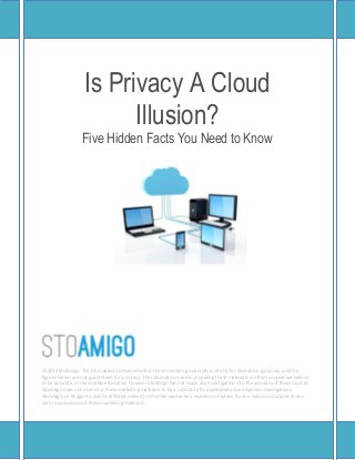 Is Privacy A Cloud
Illusion?
Five Hidden Facts You Need to Know
© 2014 StoAmigo. The information contained within these marketing materials is strictly for illustrative purposes, and the
figures herein are not guaranteed for accuracy. The information used in preparing these materials are from sources we believe
to be accurate, or reasonably estimated, however StoAmigo has not made any investigation into the accuracy of these sources.
StoAmigo does not intend for these marketing materials to be a substitute for appropriate due diligence investigations.
StoAmigo, or its agents, and/or affiliates make(s) no further warranties, express or implied, for any reason or purpose to any
party in possession of these marketing materials.
 