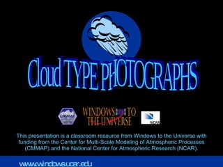 This presentation is a classroom resource from Windows to the Universe with funding from the Center for Multi-Scale Modeling of Atmospheric Processes (CMMAP) and the National Center for Atmospheric Research (NCAR). Cloud TYPE PHOTOGRAPHS www.windows.ucar.edu 
