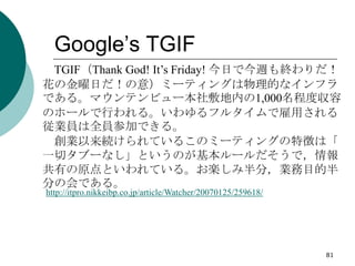 Google’s TGIF
 TGIF（Thank God! It’s Friday! 今日で今週も終わりだ！
花の金曜日だ！の意）ミーティングは物理的なインフラ
である。マウンテンビュー本社敷地内の1,000名程度収容
のホールで行われる。い...