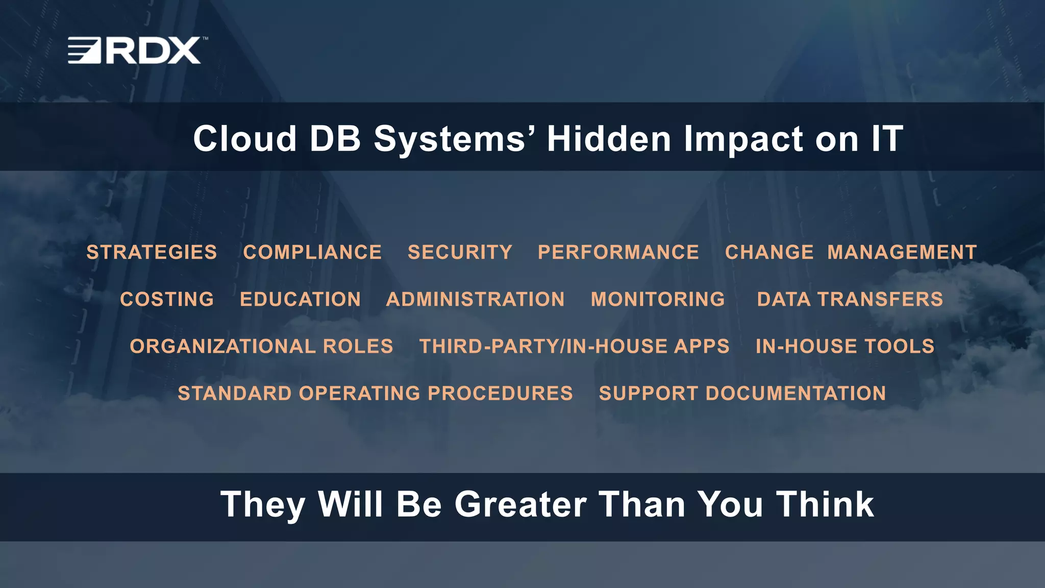www.rdx.com
1
© 2018
STRATEGIES COMPLIANCE SECURITY PERFORMANCE CHANGE MANAGEMENT
COSTING EDUCATION ADMINISTRATION MONITORING DATA TRANSFERS
ORGANIZATIONAL ROLES THIRD-PARTY/IN-HOUSE APPS IN-HOUSE TOOLS
STANDARD OPERATING PROCEDURES SUPPORT DOCUMENTATION
Cloud DB Systems’ Hidden Impact on IT
They Will Be Greater Than You Think
 