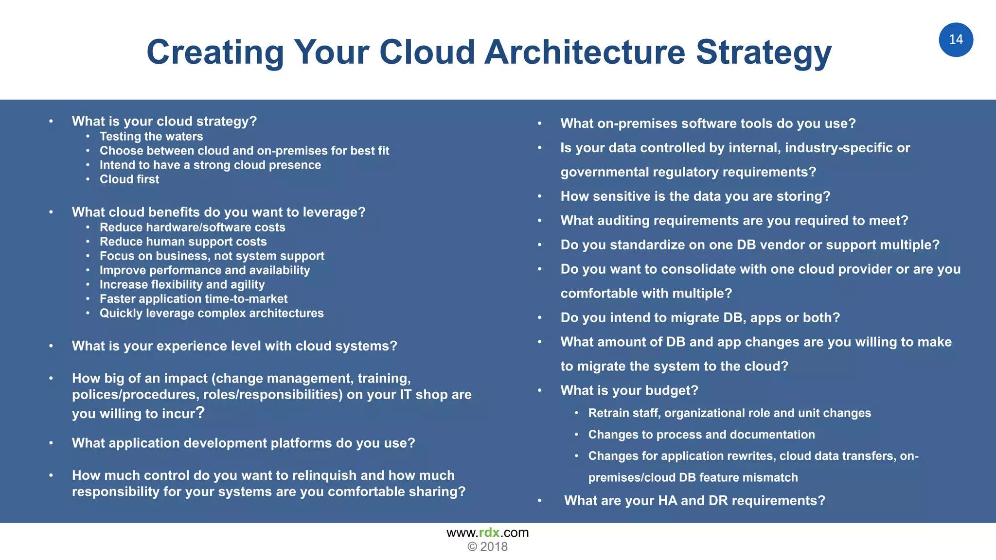 www.rdx.com
14
© 2018© 2018
Creating Your Cloud Architecture Strategy
• What is your cloud strategy?
• Testing the waters
• Choose between cloud and on-premises for best fit
• Intend to have a strong cloud presence
• Cloud first
• What cloud benefits do you want to leverage?
• Reduce hardware/software costs
• Reduce human support costs
• Focus on business, not system support
• Improve performance and availability
• Increase flexibility and agility
• Faster application time-to-market
• Quickly leverage complex architectures
• What is your experience level with cloud systems?
• How big of an impact (change management, training,
polices/procedures, roles/responsibilities) on your IT shop are
you willing to incur?
• What application development platforms do you use?
• How much control do you want to relinquish and how much
responsibility for your systems are you comfortable sharing?
• What on-premises software tools do you use?
• Is your data controlled by internal, industry-specific or
governmental regulatory requirements?
• How sensitive is the data you are storing?
• What auditing requirements are you required to meet?
• Do you standardize on one DB vendor or support multiple?
• Do you want to consolidate with one cloud provider or are you
comfortable with multiple?
• Do you intend to migrate DB, apps or both?
• What amount of DB and app changes are you willing to make
to migrate the system to the cloud?
• What is your budget?
• Retrain staff, organizational role and unit changes
• Changes to process and documentation
• Changes for application rewrites, cloud data transfers, on-
premises/cloud DB feature mismatch
• What are your HA and DR requirements?
 