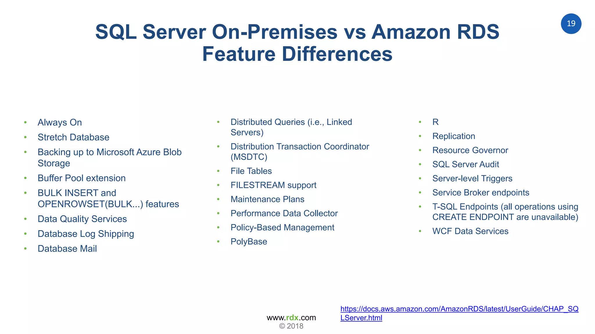 www.rdx.com
19
© 2018© 2018
SQL Server On-Premises vs Amazon RDS
Feature Differences
• Always On
• Stretch Database
• Backing up to Microsoft Azure Blob
Storage
• Buffer Pool extension
• BULK INSERT and
OPENROWSET(BULK...) features
• Data Quality Services
• Database Log Shipping
• Database Mail
• Distributed Queries (i.e., Linked
Servers)
• Distribution Transaction Coordinator
(MSDTC)
• File Tables
• FILESTREAM support
• Maintenance Plans
• Performance Data Collector
• Policy-Based Management
• PolyBase
• R
• Replication
• Resource Governor
• SQL Server Audit
• Server-level Triggers
• Service Broker endpoints
• T-SQL Endpoints (all operations using
CREATE ENDPOINT are unavailable)
• WCF Data Services
https://docs.aws.amazon.com/AmazonRDS/latest/UserGuide/CHAP_SQ
LServer.html
 