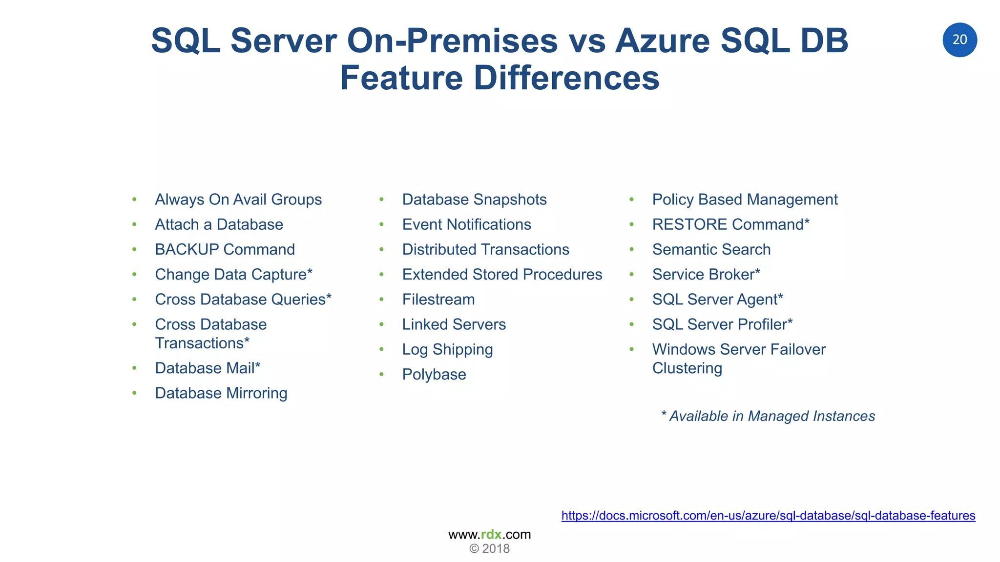 www.rdx.com
20
© 2018© 2018
RDX Recommendation
• Always On Avail Groups
• Attach a Database
• BACKUP Command
• Change Data Capture*
• Cross Database Queries*
• Cross Database
Transactions*
• Database Mail*
• Database Mirroring
https://docs.microsoft.com/en-us/azure/sql-database/sql-database-features
• Database Snapshots
• Event Notifications
• Distributed Transactions
• Extended Stored Procedures
• Filestream
• Linked Servers
• Log Shipping
• Polybase
• Policy Based Management
• RESTORE Command*
• Semantic Search
• Service Broker*
• SQL Server Agent*
• SQL Server Profiler*
• Windows Server Failover
Clustering
SQL Server On-Premises vs Azure SQL DB
Feature Differences
* Available in Managed Instances
 