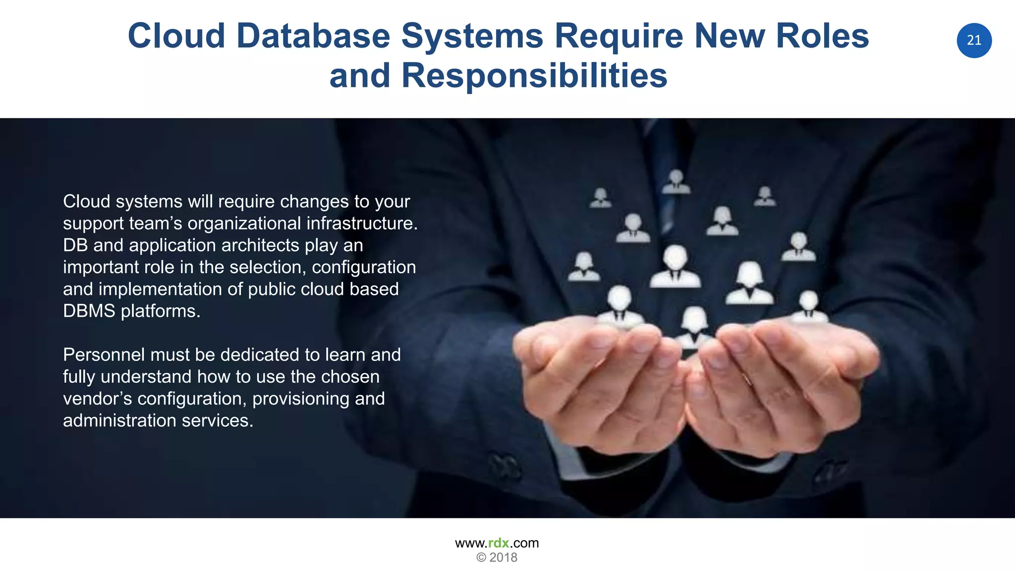 www.rdx.com
21
© 2018© 2018
Cloud systems will require changes to your
support team’s organizational infrastructure.
DB and application architects play an
important role in the selection, configuration
and implementation of public cloud based
DBMS platforms.
Personnel must be dedicated to learn and
fully understand how to use the chosen
vendor’s configuration, provisioning and
administration services.
Cloud Database Systems Require New Roles
and Responsibilities
 