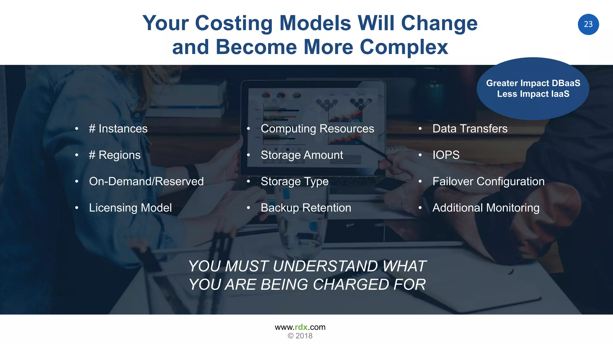 www.rdx.com
23
© 2018
Your Costing Models Will Change
and Become More Complex
• # Instances
• # Regions
• On-Demand/Reserved
• Licensing Model
• Computing Resources
• Storage Amount
• Storage Type
• Backup Retention
• Data Transfers
• IOPS
• Failover Configuration
• Additional Monitoring
YOU MUST UNDERSTAND WHAT
YOU ARE BEING CHARGED FOR
YOU MUST UNDERSTAND WHAT
YOU ARE BEING CHARGED FOR
• # Instances
• # Regions
• On-Demand/Reserved
• Licensing Model
• Computing Resources
• Storage Amount
• Storage Type
• Backup Retention
• Data Transfers
• IOPS
• Failover Configuration
• Additional Monitoring
Greater Impact DBaaS
Less Impact IaaS
 