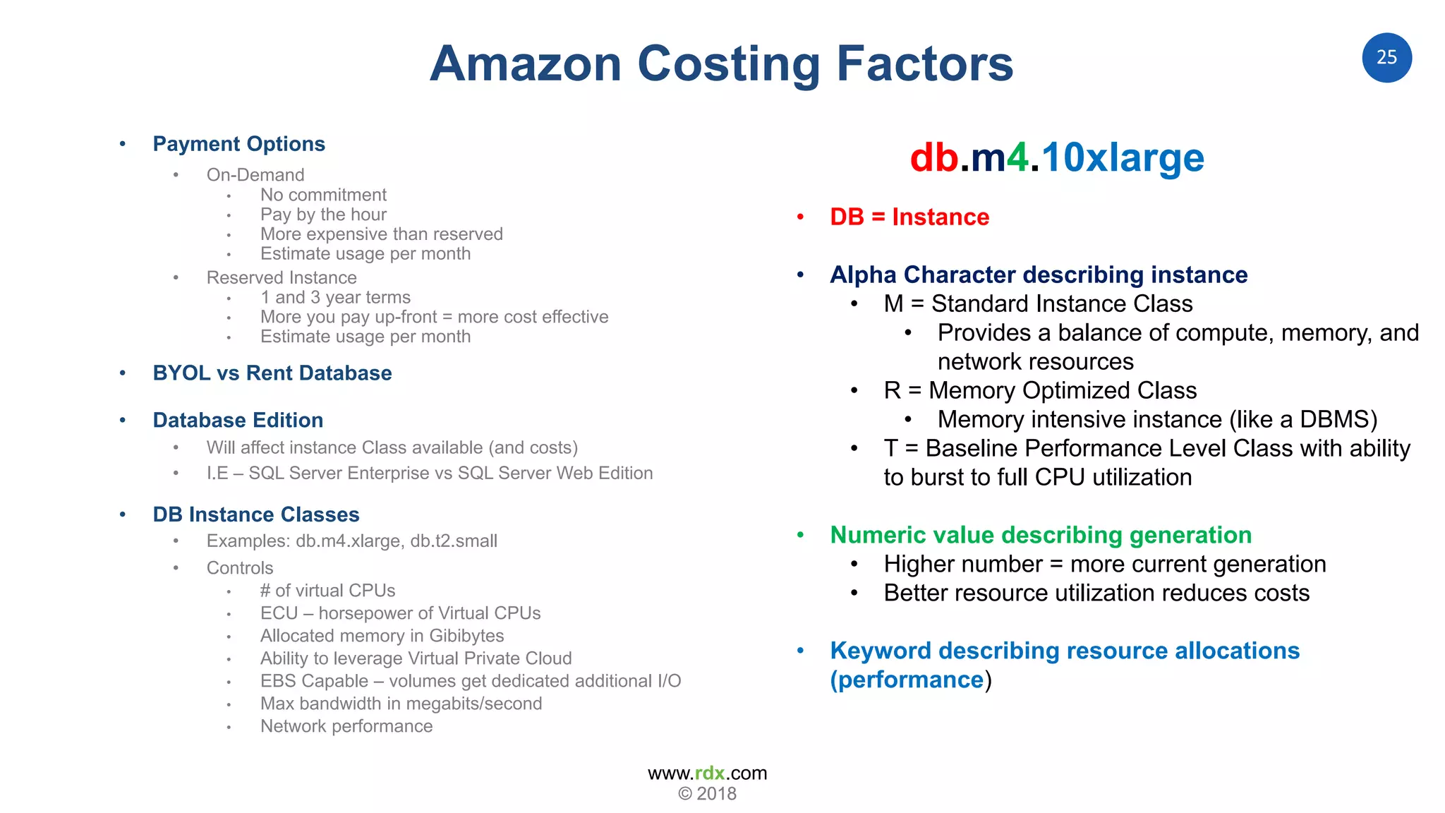 www.rdx.com
25
© 2018© 2018
• Payment Options
• On-Demand
• No commitment
• Pay by the hour
• More expensive than reserved
• Estimate usage per month
• Reserved Instance
• 1 and 3 year terms
• More you pay up-front = more cost effective
• Estimate usage per month
• BYOL vs Rent Database
• Database Edition
• Will affect instance Class available (and costs)
• I.E – SQL Server Enterprise vs SQL Server Web Edition
• DB Instance Classes
• Examples: db.m4.xlarge, db.t2.small
• Controls
• # of virtual CPUs
• ECU – horsepower of Virtual CPUs
• Allocated memory in Gibibytes
• Ability to leverage Virtual Private Cloud
• EBS Capable – volumes get dedicated additional I/O
• Max bandwidth in megabits/second
• Network performance
• DB = Instance
• Alpha Character describing instance
• M = Standard Instance Class
• Provides a balance of compute, memory, and
network resources
• R = Memory Optimized Class
• Memory intensive instance (like a DBMS)
• T = Baseline Performance Level Class with ability
to burst to full CPU utilization
• Numeric value describing generation
• Higher number = more current generation
• Better resource utilization reduces costs
• Keyword describing resource allocations
(performance)
db.m4.10xlarge
Amazon Costing Factors
 