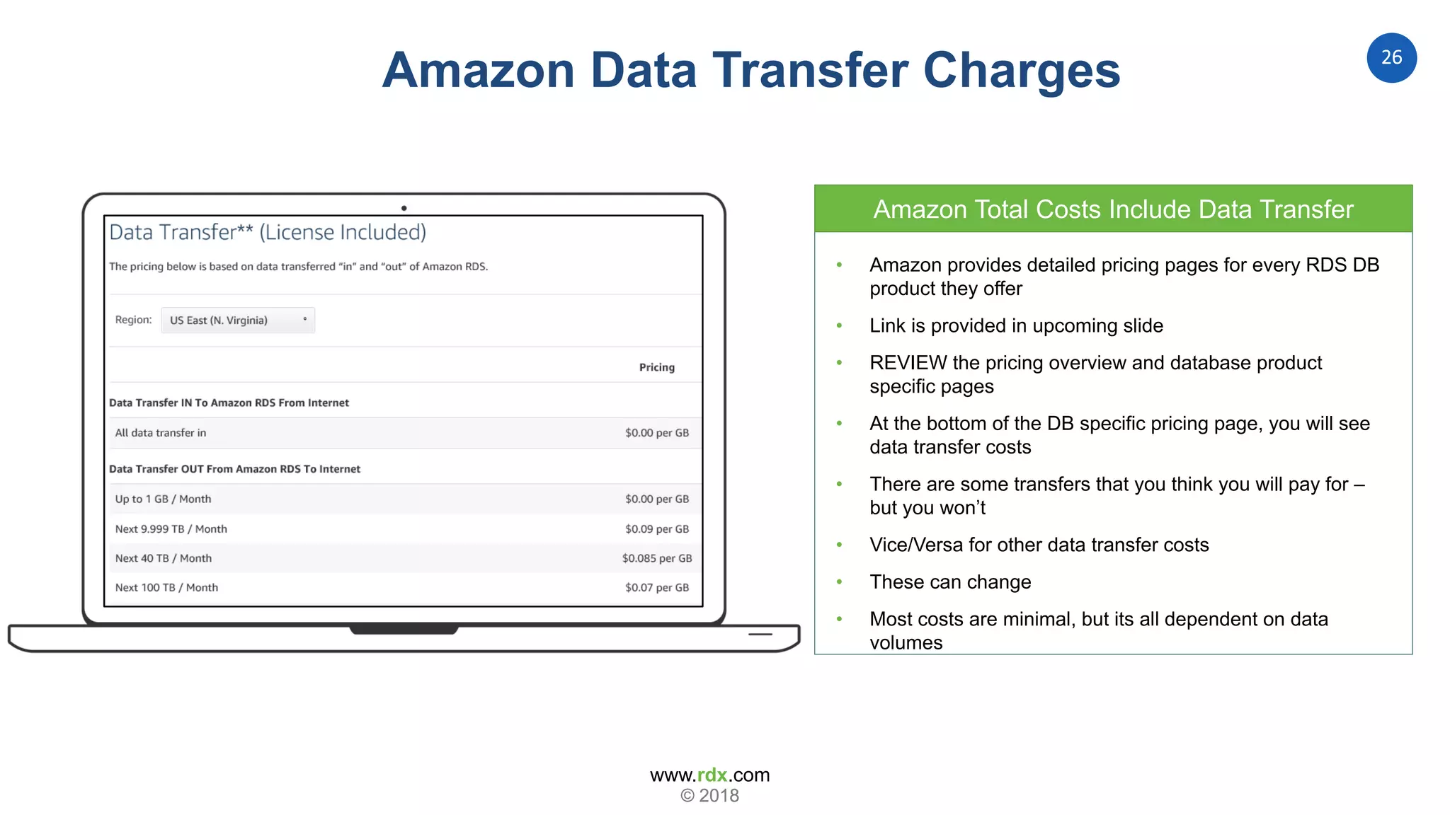 www.rdx.com
26
© 2018© 2018
Amazon Data Transfer Charges
• Amazon provides detailed pricing pages for every RDS DB
product they offer
• Link is provided in upcoming slide
• REVIEW the pricing overview and database product
specific pages
• At the bottom of the DB specific pricing page, you will see
data transfer costs
• There are some transfers that you think you will pay for –
but you won’t
• Vice/Versa for other data transfer costs
• These can change
• Most costs are minimal, but its all dependent on data
volumes
Amazon Total Costs Include Data Transfer
 