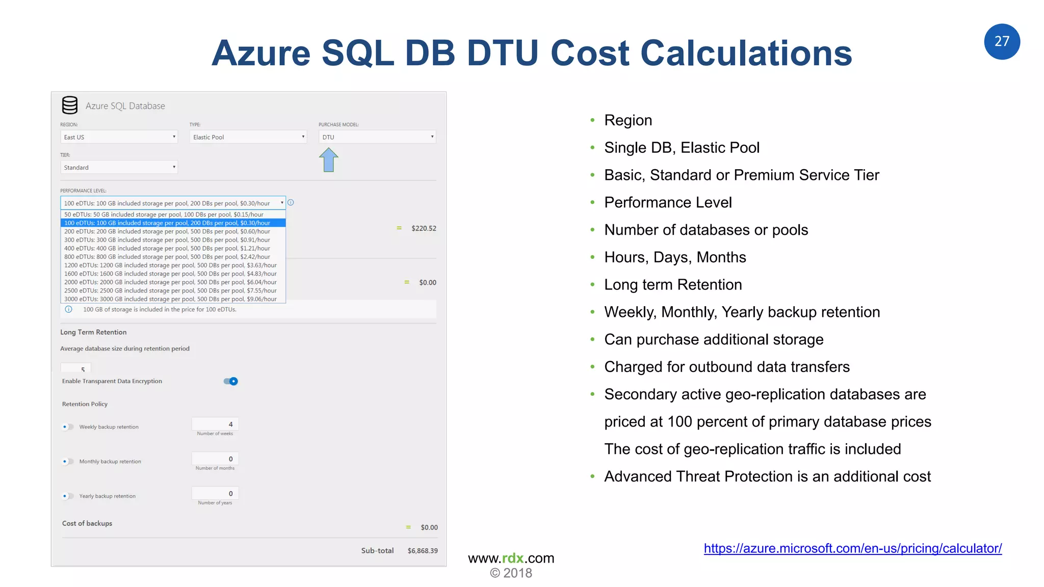 www.rdx.com
27
© 2018© 2018
Database Transaction Units
https://azure.microsoft.com/en-us/pricing/calculator/
Azure SQL DB DTU Cost Calculations
• Region
• Single DB, Elastic Pool
• Basic, Standard or Premium Service Tier
• Performance Level
• Number of databases or pools
• Hours, Days, Months
• Long term Retention
• Weekly, Monthly, Yearly backup retention
• Can purchase additional storage
• Charged for outbound data transfers
• Secondary active geo-replication databases are
priced at 100 percent of primary database prices
The cost of geo-replication traffic is included
• Advanced Threat Protection is an additional cost
 