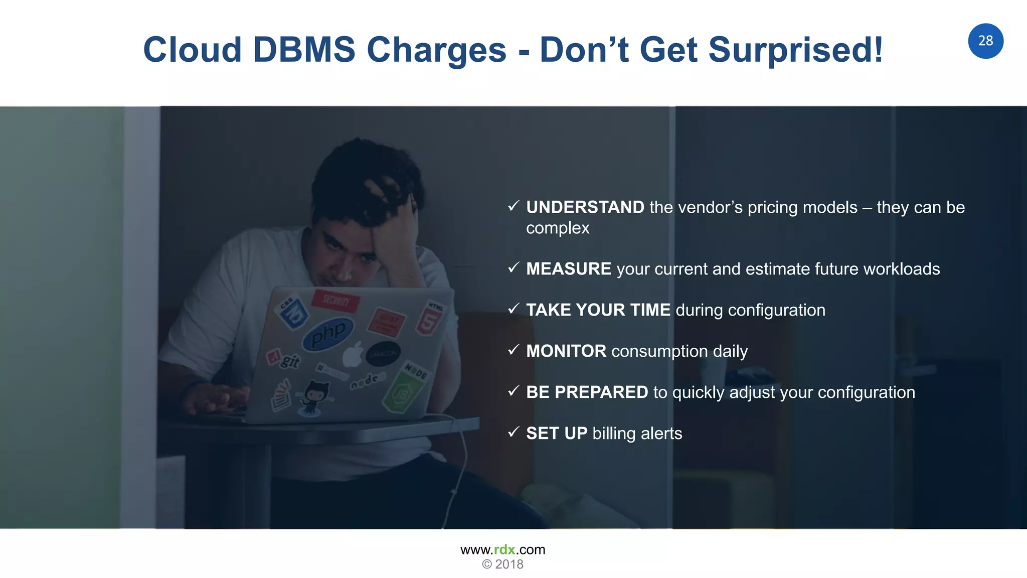 www.rdx.com
28
© 2018
Cloud DBMS Charges - Don’t Get Surprised!
 UNDERSTAND the vendor’s pricing models – they can be
complex
 MEASURE your current and estimate future workloads
 TAKE YOUR TIME during configuration
 MONITOR consumption daily
 BE PREPARED to quickly adjust your configuration
 SET UP billing alerts
 