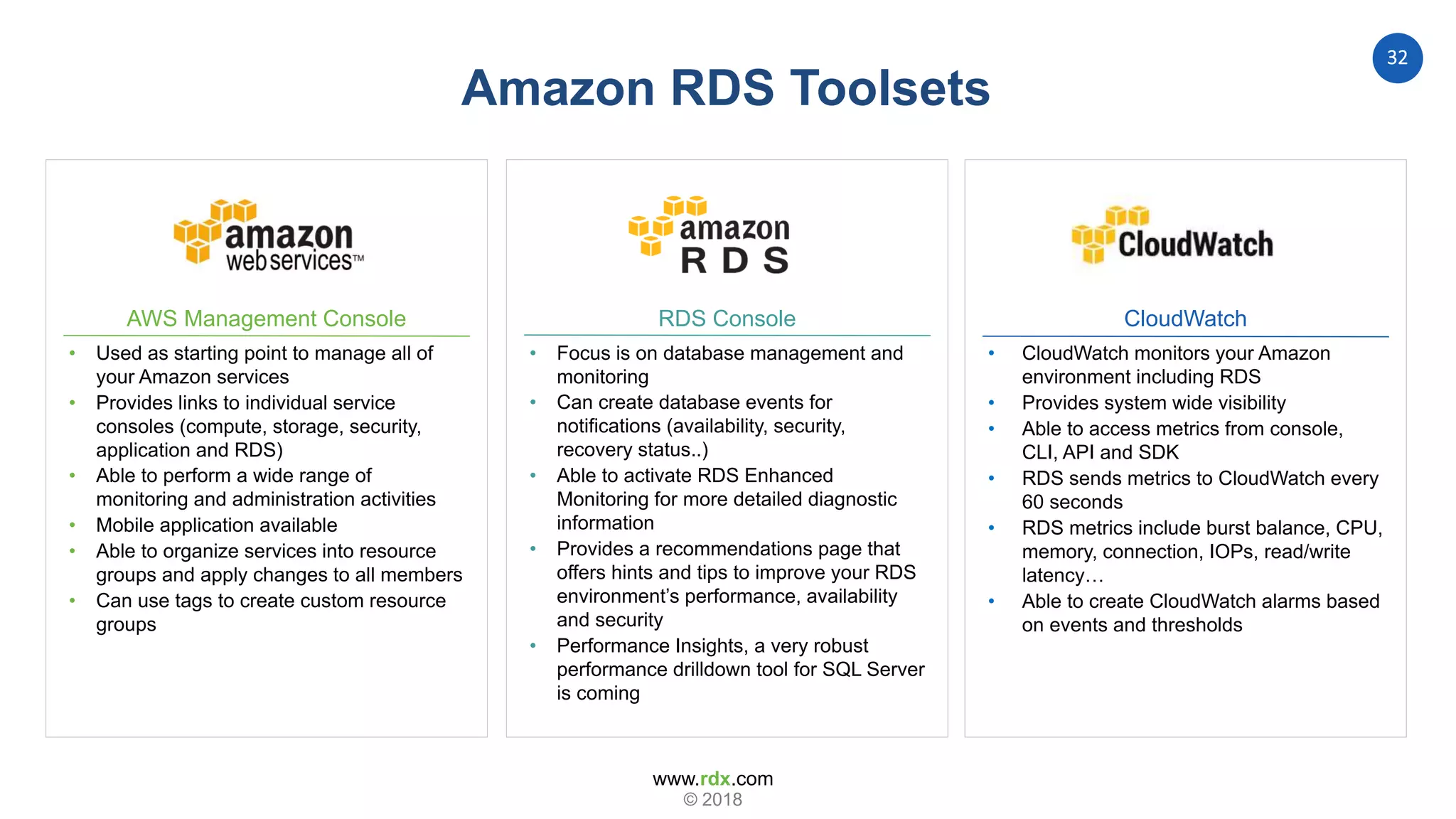 www.rdx.com
32
© 2018
Amazon RDS Toolsets
AWS Management Console
• Used as starting point to manage all of
your Amazon services
• Provides links to individual service
consoles (compute, storage, security,
application and RDS)
• Able to perform a wide range of
monitoring and administration activities
• Mobile application available
• Able to organize services into resource
groups and apply changes to all members
• Can use tags to create custom resource
groups
RDS Console
• Focus is on database management and
monitoring
• Can create database events for
notifications (availability, security,
recovery status..)
• Able to activate RDS Enhanced
Monitoring for more detailed diagnostic
information
• Provides a recommendations page that
offers hints and tips to improve your RDS
environment’s performance, availability
and security
• Performance Insights, a very robust
performance drilldown tool for SQL Server
is coming
CloudWatch
• CloudWatch monitors your Amazon
environment including RDS
• Provides system wide visibility
• Able to access metrics from console,
CLI, API and SDK
• RDS sends metrics to CloudWatch every
60 seconds
• RDS metrics include burst balance, CPU,
memory, connection, IOPs, read/write
latency…
• Able to create CloudWatch alarms based
on events and thresholds
 