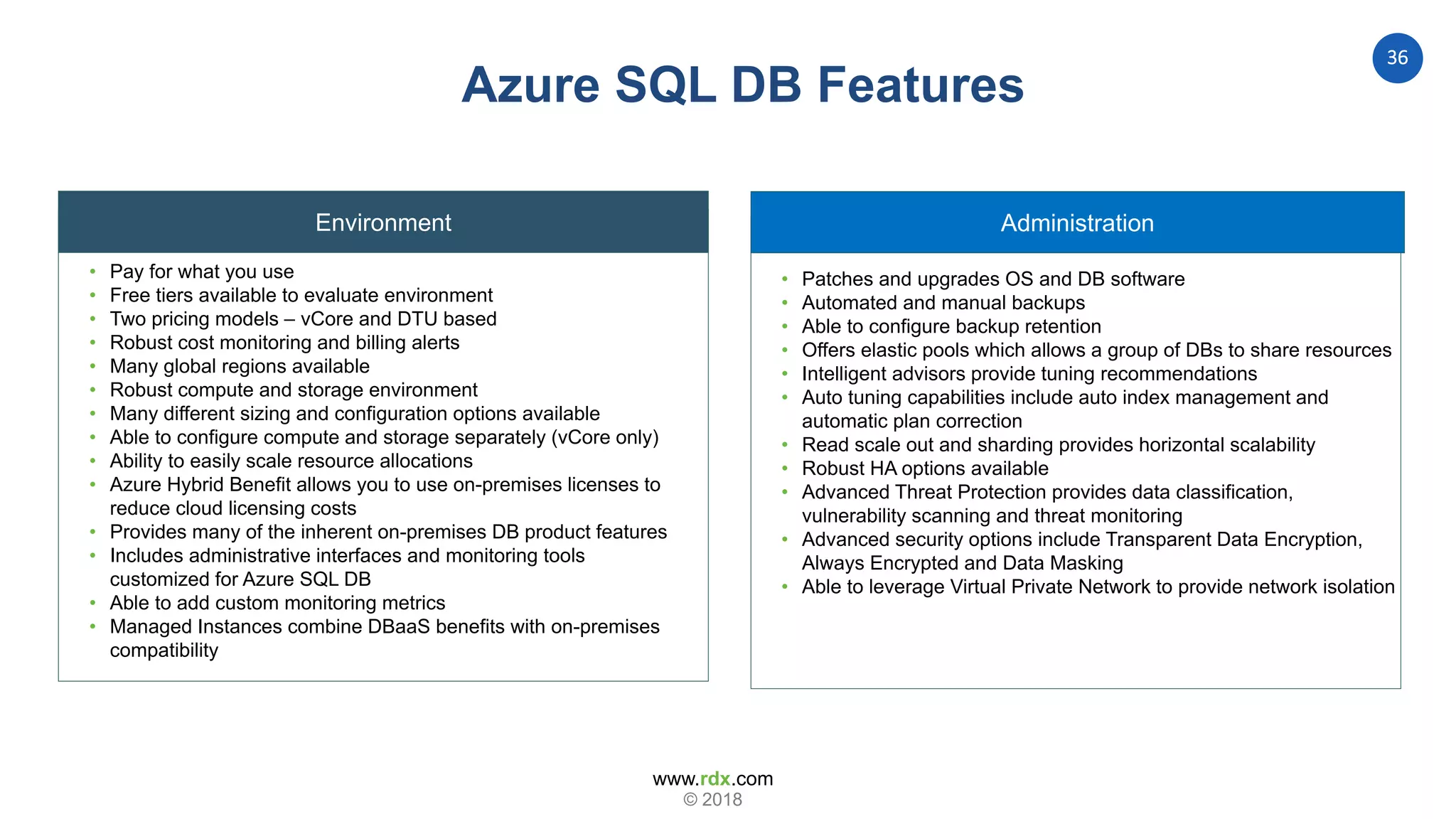 www.rdx.com
36
© 2018
Administration
Azure SQL DB Features
Environment
• Pay for what you use
• Free tiers available to evaluate environment
• Two pricing models – vCore and DTU based
• Robust cost monitoring and billing alerts
• Many global regions available
• Robust compute and storage environment
• Many different sizing and configuration options available
• Able to configure compute and storage separately (vCore only)
• Ability to easily scale resource allocations
• Azure Hybrid Benefit allows you to use on-premises licenses to
reduce cloud licensing costs
• Provides many of the inherent on-premises DB product features
• Includes administrative interfaces and monitoring tools
customized for Azure SQL DB
• Able to add custom monitoring metrics
• Managed Instances combine DBaaS benefits with on-premises
compatibility
• Patches and upgrades OS and DB software
• Automated and manual backups
• Able to configure backup retention
• Offers elastic pools which allows a group of DBs to share resources
• Intelligent advisors provide tuning recommendations
• Auto tuning capabilities include auto index management and
automatic plan correction
• Read scale out and sharding provides horizontal scalability
• Robust HA options available
• Advanced Threat Protection provides data classification,
vulnerability scanning and threat monitoring
• Advanced security options include Transparent Data Encryption,
Always Encrypted and Data Masking
• Able to leverage Virtual Private Network to provide network isolation
 