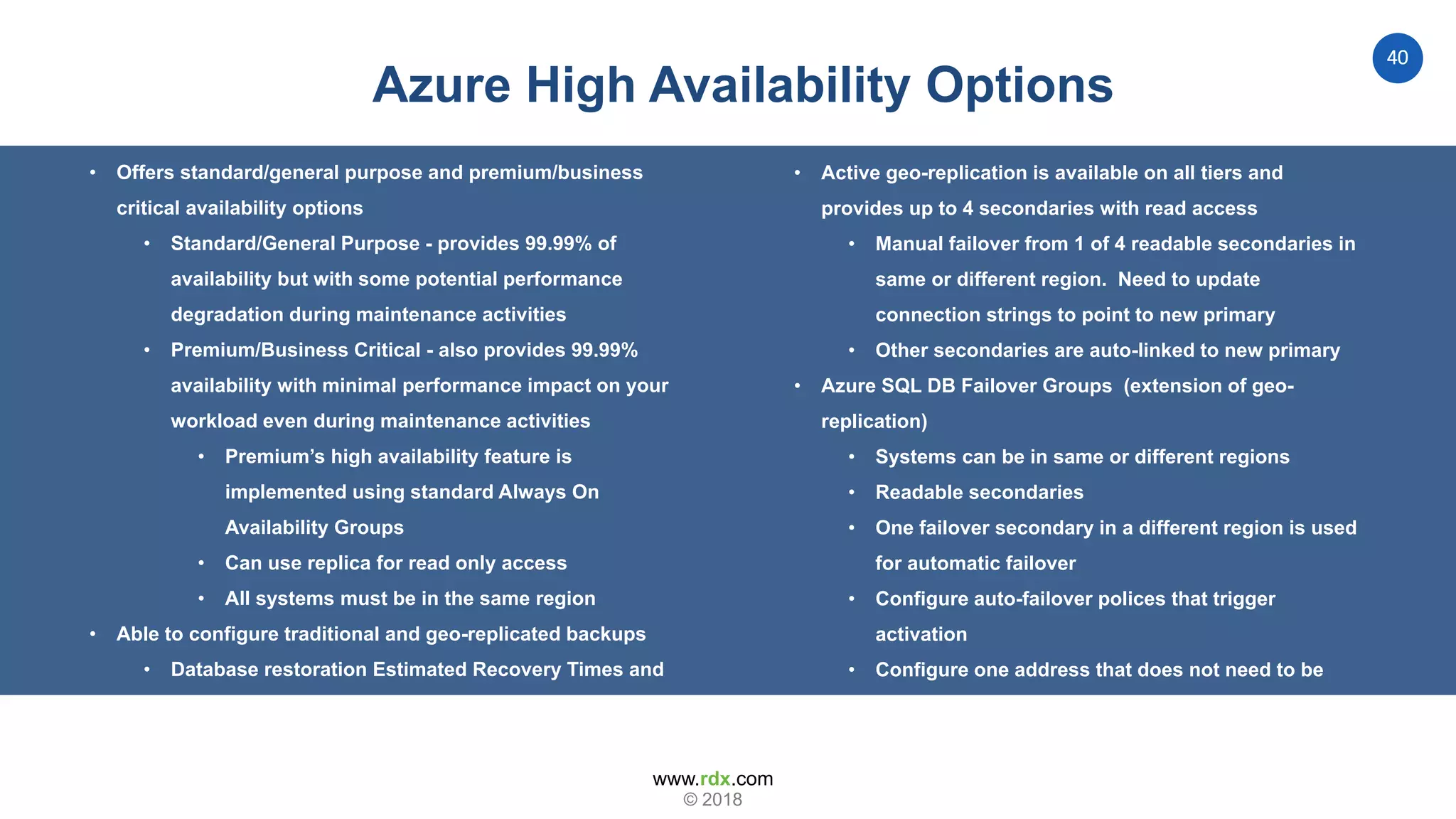www.rdx.com
40
© 2018
Azure High Availability Options
• Offers standard/general purpose and premium/business
critical availability options
• Standard/General Purpose - provides 99.99% of
availability but with some potential performance
degradation during maintenance activities
• Premium/Business Critical - also provides 99.99%
availability with minimal performance impact on your
workload even during maintenance activities
• Premium’s high availability feature is
implemented using standard Always On
Availability Groups
• Can use replica for read only access
• All systems must be in the same region
• Able to configure traditional and geo-replicated backups
• Database restoration Estimated Recovery Times and
Recovery Time Objectives are influenced by service
tier selection
• Active geo-replication is available on all tiers and
provides up to 4 secondaries with read access
• Manual failover from 1 of 4 readable secondaries in
same or different region. Need to update
connection strings to point to new primary
• Other secondaries are auto-linked to new primary
• Azure SQL DB Failover Groups (extension of geo-
replication)
• Systems can be in same or different regions
• Readable secondaries
• One failover secondary in a different region is used
for automatic failover
• Configure auto-failover polices that trigger
activation
• Configure one address that does not need to be
updated during failover. Like a Windows Cluster
Name…
 