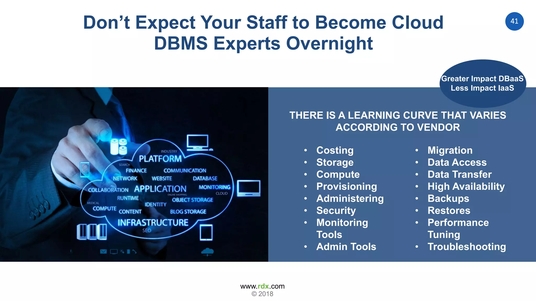 www.rdx.com
41
© 2018© 2018
THERE IS A LEARNING CURVE THAT VARIES
ACCORDING TO VENDOR
Don’t Expect Your Staff to Become Cloud
DBMS Experts Overnight
• Migration
• Data Access
• Data Transfer
• High Availability
• Backups
• Restores
• Performance
Tuning
• Troubleshooting
• Costing
• Storage
• Compute
• Provisioning
• Administering
• Security
• Monitoring
Tools
• Admin Tools
Greater Impact DBaaS
Less Impact IaaS
 