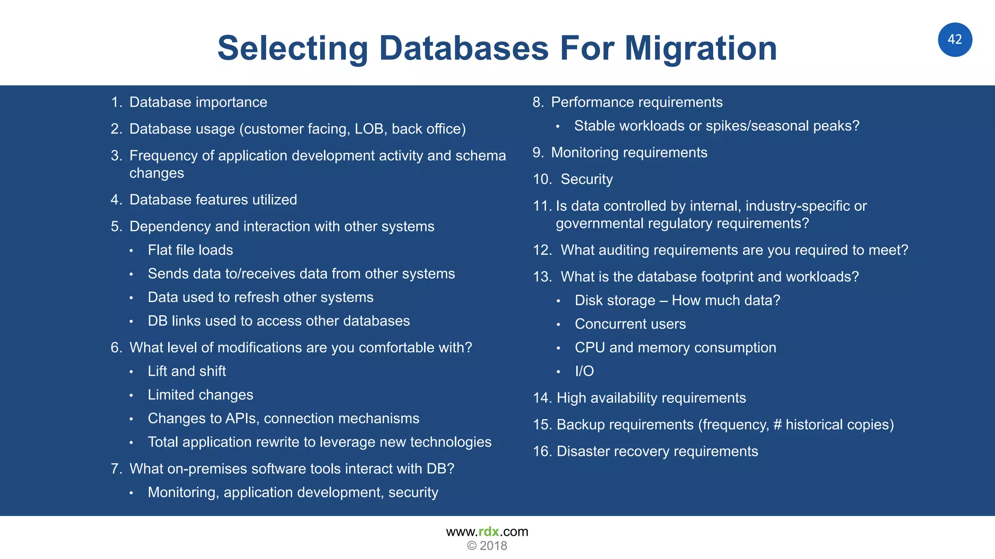 www.rdx.com
42
© 2018
1. Database importance
2. Database usage (customer facing, LOB, back office)
3. Frequency of application development activity and schema
changes
4. Database features utilized
5. Dependency and interaction with other systems
• Flat file loads
• Sends data to/receives data from other systems
• Data used to refresh other systems
• DB links used to access other databases
6. What level of modifications are you comfortable with?
• Lift and shift
• Limited changes
• Changes to APIs, connection mechanisms
• Total application rewrite to leverage new technologies
7. What on-premises software tools interact with DB?
• Monitoring, application development, security
8. Performance requirements
• Stable workloads or spikes/seasonal peaks?
9. Monitoring requirements
10. Security
11. Is data controlled by internal, industry-specific or
governmental regulatory requirements?
12. What auditing requirements are you required to meet?
13. What is the database footprint and workloads?
• Disk storage – How much data?
• Concurrent users
• CPU and memory consumption
• I/O
14. High availability requirements
15. Backup requirements (frequency, # historical copies)
16. Disaster recovery requirements
Selecting Databases For Migration
 