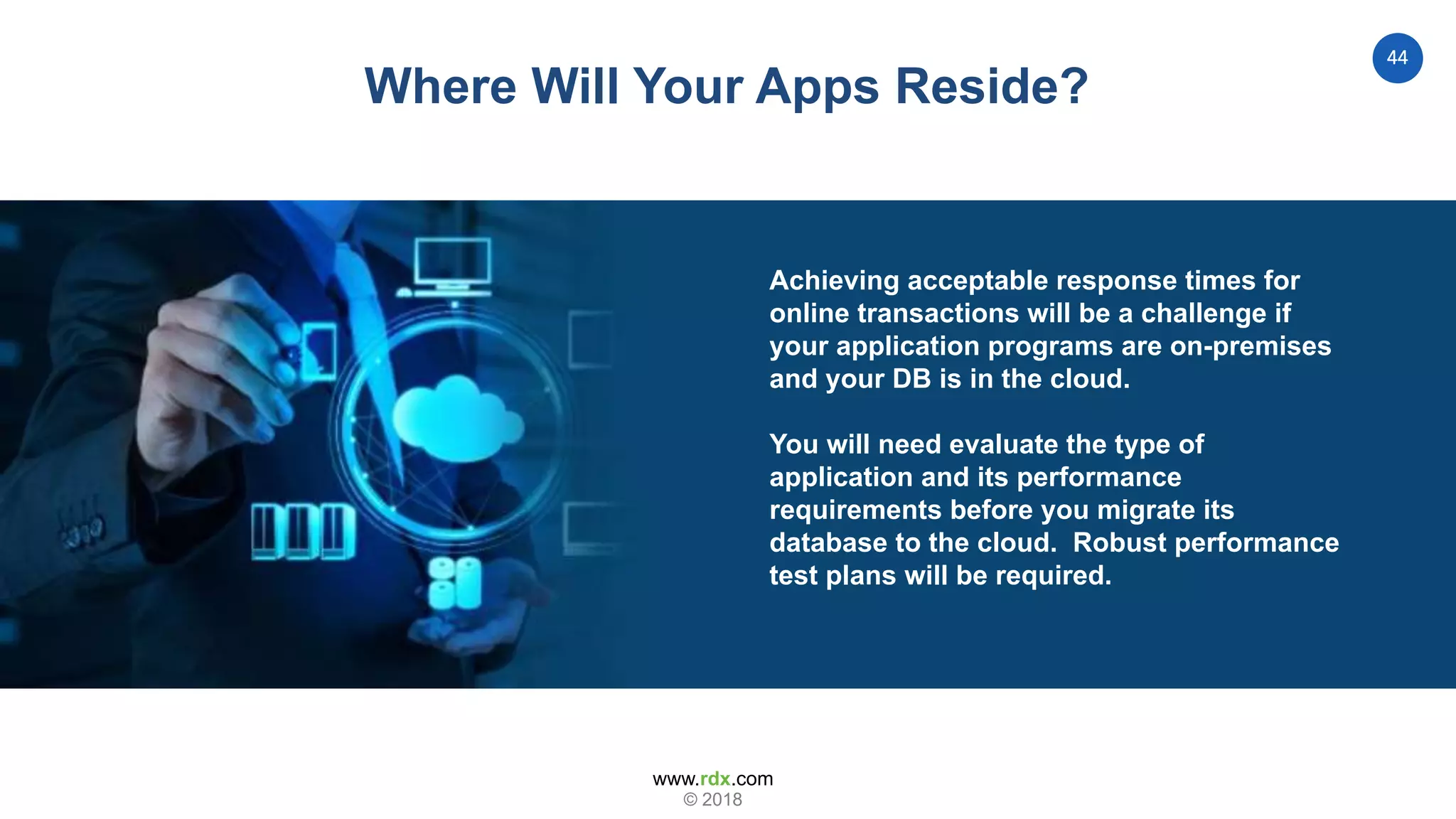 www.rdx.com
44
© 2018
Where Will Your Apps Reside?
Achieving acceptable response times for
online transactions will be a challenge if
your application programs are on-premises
and your DB is in the cloud.
You will need evaluate the type of
application and its performance
requirements before you migrate its
database to the cloud. Robust performance
test plans will be required.
 