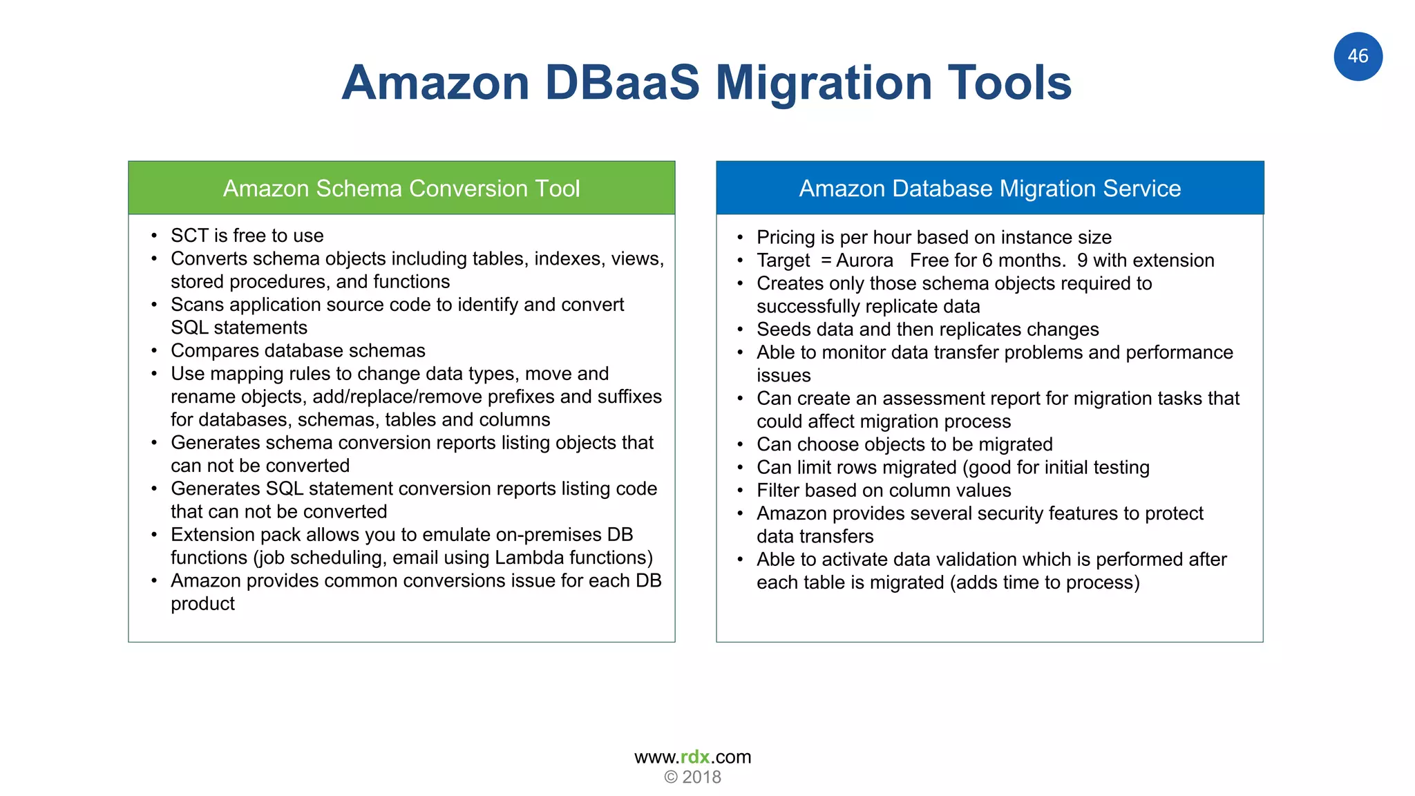 www.rdx.com
46
© 2018
Amazon Database Migration ServiceAmazon Schema Conversion Tool
• SCT is free to use
• Converts schema objects including tables, indexes, views,
stored procedures, and functions
• Scans application source code to identify and convert
SQL statements
• Compares database schemas
• Use mapping rules to change data types, move and
rename objects, add/replace/remove prefixes and suffixes
for databases, schemas, tables and columns
• Generates schema conversion reports listing objects that
can not be converted
• Generates SQL statement conversion reports listing code
that can not be converted
• Extension pack allows you to emulate on-premises DB
functions (job scheduling, email using Lambda functions)
• Amazon provides common conversions issue for each DB
product
• Pricing is per hour based on instance size
• Target = Aurora Free for 6 months. 9 with extension
• Creates only those schema objects required to
successfully replicate data
• Seeds data and then replicates changes
• Able to monitor data transfer problems and performance
issues
• Can create an assessment report for migration tasks that
could affect migration process
• Can choose objects to be migrated
• Can limit rows migrated (good for initial testing
• Filter based on column values
• Amazon provides several security features to protect
data transfers
• Able to activate data validation which is performed after
each table is migrated (adds time to process)
Amazon DBaaS Migration Tools
 