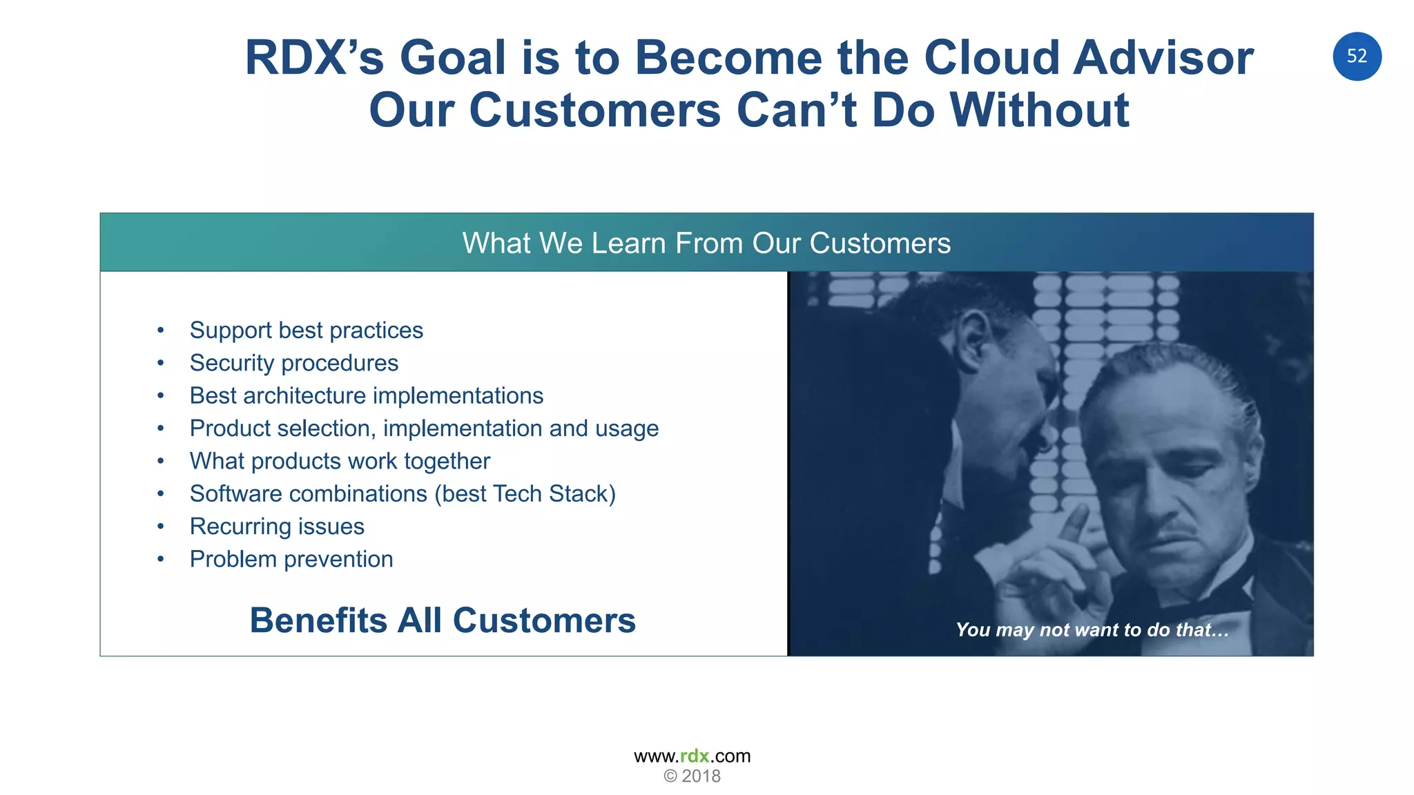 www.rdx.com
52
© 2018
RDX’s Goal is to Become the Cloud Advisor
Our Customers Can’t Do Without
What We Learn From Our Customers
You may not want to do that…
• Support best practices
• Security procedures
• Best architecture implementations
• Product selection, implementation and usage
• What products work together
• Software combinations (best Tech Stack)
• Recurring issues
• Problem prevention
Benefits All Customers
 
