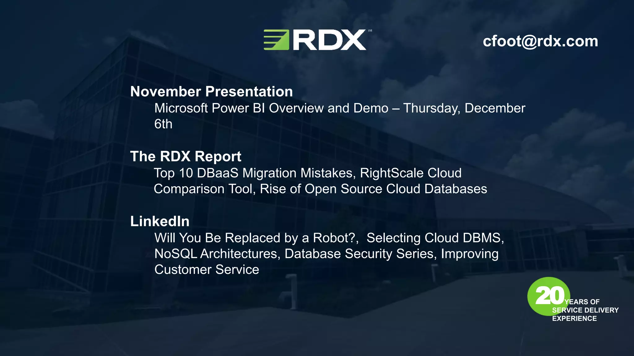 November Presentation
Microsoft Power BI Overview and Demo – Thursday, December
6th
The RDX Report
Top 10 DBaaS Migration Mistakes, RightScale Cloud
Comparison Tool, Rise of Open Source Cloud Databases
LinkedIn
Will You Be Replaced by a Robot?, Selecting Cloud DBMS,
NoSQL Architectures, Database Security Series, Improving
Customer Service
20YEARS OF
SERVICE DELIVERY
EXPERIENCE
cfoot@rdx.com
 