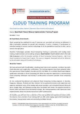 CLOUDACE TECHNOLOGIES, Regus Solitaire Business Centre (Hyderabad) Pvt Ltd, 4th Floor, Gumidelli Commercial
Complex, 1-10-39 to 44, Old Airport Road, Begumpet, Hyderabad - 500016. Contact No. +91 9000798810, Email:
trainings@cloudace.in, www.cloudace.in
Cloud Implementation Engineer (Openstack Cloud Install and Configure)
Course: OpenStack Folsom Release Implementation Training Program
Duration: 2 days
Be Cloud-Ready. Drive Growth.
Cloud computing has redefined the way IT resources are consumed and services are delivered. It
offers tremendous potential for growth and innovation. If you’re a business, IT professional or
individual seeking to extract maximum advantage of all the possibilities cloud has to offer, you’ve
come to the right place.
CloudAce Technologies provides Cloud Computing Training in partnership with leading cloud
training, implementation and consulting company Cloud Enabled. Cloud Enabled is Asia's First and
Only Company to offer the broadest portfolio of Cloud Computing Training Programs , right from
Cloud Foundation to Expert level Program. This course is designed, developed and will be delivered
by Cloud Enabled along with CloudAce Technologies.
About Our Trainers
We have partnered with CloudEnabled, a leading cloud trainer and consultant, to deliver top-notch
cloud education and sought-after certifications. The training programs have been prepared under
the supervision of Cloud Enabled’s Founder and CEO, Anil Bidari. As a certified Cloud Expert (highest
qualification attainable in Cloud Computing) Mr. Bidari has extensive experience in communicating
cloud computing techniques and training IT professionals to become specialist cloud computing
experts.
He has conducted foundational and advanced Cloud Computing training programs in Australia,
Singapore, Malaysia, Thailand and New Zealand. He has gathered immense work experience and
expertise working for some of the leading web service providers such as Hewlett Packard, Microsoft
Azure, Google Apps, and Rackspace among other household SaaS names. His expertise extends to
Private, Public and Hybrid Cloud Architecture Design. Also having experience with Openstack cloud
implementation, Bidari has already trained over 1200 IT professionals.
At CloudAce, you will learn from a selection of the most qualified and experienced trainers within
the industry. Every member of our training staff can offer wide-ranging experiential knowledge of
the industry, having trained under and certified by Anil Bidari himself.
 