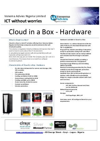www.venema-advies.com.ng – 6B George Street – Ikoyi – Lagos - Nigeria
Venema Advies Nigeria Limited
ICT without worries
What is Cloud in a Box?
Cloud in a Box is a total IT solution offering from Venema Advies
Nigeria Ltd that helps companies avoid investments that will
devaluate quickly.
This solution is targeted at Small and Medium Enterprises that don’t
want to have to worry about their IT environment.
A completely managed solution with all essential Microsoft and
Symantec software present in it.
Best of all is the pay per use model. The company pays per user on a
monthly basis. This means there is no need for a software
investment upfront.
Characteristics of Cloud in a Box - Hardware:
- On site micro datacenter for servers and storage, 23U,
37U and 42U.
- UPS system
- Fire protection RF120.
- Cooling ventilation 5kW to 10kW.
- Autonomous cooling 4kW to 6kW
- Cooling available up to 30kW
- Access security, biometric access
- Camera surveillance.
- Seismic protection.
Hardware available in Cloud in a Box:
Smart Bunker is a Micro Datacenter with the
same features of a Standard Datacenter with
Tier 3 capabilities.
Plug and Play solution providing a Datacenter
ready for production saving time and effort.
This Micro Data Center can be easily installed
and relocated and fits through a standard
door.
Unmatched thermal stability providing a
perfect environment for IT equipment
ensuring energy efficiency and minimizing
CAPEX and OPEX.
Business Continuity guaranteed by fire, flood,
vandalism and electromagnetic protection
ready for harsh environments.
Available from 23U to 46U working indoor or
outdoor with a flexible and customizable
design in a single or double cabinet with front
and rear door.
Server components:
- HP, Dell, Fujitsu, Huawei and Cisco
can be delivered.
Networking components:
- Cisco, HP
Storage:
- Dell Equallogic, EMC, HP
And many more. All configured based on your
requirements.
Cloud in a Box - Hardware
 