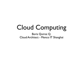 Cloud Computing
         Boris Quiroz Q.
Cloud Architect - Menco IT Shanghai
 