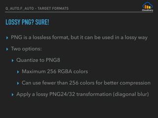 Q_AUTO,F_AUTO - TARGET FORMATS
LOSSY PNG? SURE!
▸ PNG is a lossless format, but it can be used in a lossy way
▸ Two options:
▸ Quantize to PNG8
▸ Maximum 256 RGBA colors
▸ Can use fewer than 256 colors for better compression
▸ Apply a lossy PNG24/32 transformation (diagonal blur)
 
