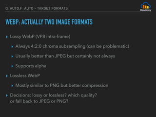 Q_AUTO,F_AUTO - TARGET FORMATS
WEBP: ACTUALLY TWO IMAGE FORMATS
▸ Lossy WebP (VP8 intra-frame)
▸ Always 4:2:0 chroma subsampling (can be problematic)
▸ Usually better than JPEG but certainly not always
▸ Supports alpha
▸ Lossless WebP
▸ Mostly similar to PNG but better compression
▸ Decisions: lossy or lossless? which quality? 
or fall back to JPEG or PNG?
 