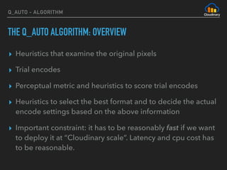 Q_AUTO - ALGORITHM
THE Q_AUTO ALGORITHM: OVERVIEW
▸ Heuristics that examine the original pixels
▸ Trial encodes
▸ Perceptual metric and heuristics to score trial encodes
▸ Heuristics to select the best format and to decide the actual
encode settings based on the above information
▸ Important constraint: it has to be reasonably fast if we want
to deploy it at “Cloudinary scale”. Latency and cpu cost has
to be reasonable.
 