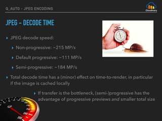 Q_AUTO - JPEG ENCODING
JPEG - DECODE TIME
▸ JPEG decode speed:
▸ Non-progressive: ~215 MP/s
▸ Default progressive: ~111 MP/s
▸ Semi-progressive: ~184 MP/s
▸ Total decode time has a (minor) effect on time-to-render, in particular
if the image is cached locally
▸ If transfer is the bottleneck, (semi-)progressive has the
advantage of progressive previews and smaller total size
 