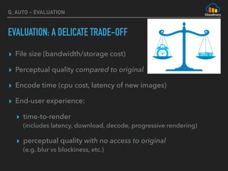 Q_AUTO - EVALUATION
EVALUATION: A DELICATE TRADE-OFF
▸ File size (bandwidth/storage cost)
▸ Perceptual quality compared to original
▸ Encode time (cpu cost, latency of new images)
▸ End-user experience:
▸ time-to-render 
(includes latency, download, decode, progressive rendering)
▸ perceptual quality with no access to original  
(e.g. blur vs blockiness, etc.)
 