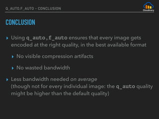 Q_AUTO,F_AUTO - CONCLUSION
CONCLUSION
▸ Using q_auto,f_auto ensures that every image gets
encoded at the right quality, in the best available format
▸ No visible compression artifacts
▸ No wasted bandwidth
▸ Less bandwidth needed on average  
(though not for every individual image: the q_auto quality
might be higher than the default quality)
 