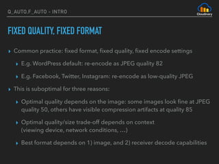 Q_AUTO,F_AUTO - INTRO
FIXED QUALITY, FIXED FORMAT
▸ Common practice: ﬁxed format, ﬁxed quality, ﬁxed encode settings
▸ E.g. WordPress default: re-encode as JPEG quality 82
▸ E.g. Facebook, Twitter, Instagram: re-encode as low-quality JPEG
▸ This is suboptimal for three reasons:
▸ Optimal quality depends on the image: some images look ﬁne at JPEG
quality 50, others have visible compression artifacts at quality 85
▸ Optimal quality/size trade-off depends on context 
(viewing device, network conditions, …)
▸ Best format depends on 1) image, and 2) receiver decode capabilities
 