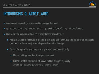 Q_AUTO,F_AUTO - INTRO
INTRODUCING Q_AUTO,F_AUTO
▸ Automatic quality, automatic image format
▸ q_auto:low, q_auto:eco, q_auto:good, q_auto:best
▸ Deliver the optimal ﬁle to every browser/device
▸ Most suitable format is picked among all formats the receiver accepts
(Accepts header), can depend on the image
▸ Suitable quality settings are picked automatically
▸ Depending on the image content
▸ Save-Data client hint lowers the target quality 
(from q_auto:good to q_auto:eco)
 